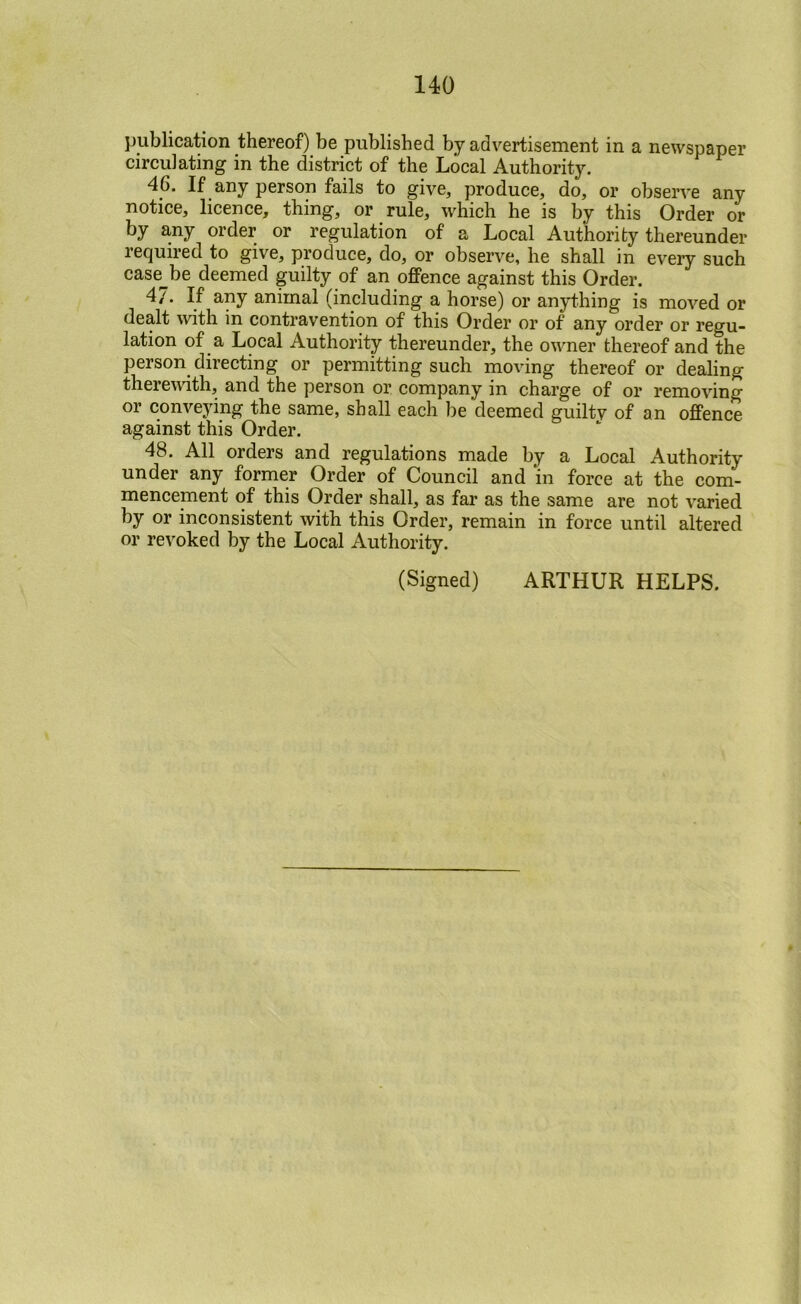publication thereof) be published by advertisement in a newspaper circulating in the district of the Local Authority. 46. If any person fails to give, produce, do, or observe any notice, licence, thing, or rule, which he is by this Order or ^^y order or regulation of a Local Authority thereunder required to give, produce, do, or observe, he shall in every such case^be deemed guilty of an offence against this Order. 4/. If any animal (including a horse) or anything is moved or dealt with in contravention of this Order or of any order or regu- lation of a Local Authority thereunder, the owner thereof and the person directing or permitting such moving thereof or dealing theremth, and the person or company in charge of or removing or conveying the same, shall each be deemed guilty of an offence against this Order. ‘ 48. All orders and regulations made by a Local Authority under any former Order of Council and in force at the com- mencement of this Order shall, as far as the same are not varied by or inconsistent with this Order, remain in force until altered or revoked by the Local Authority.