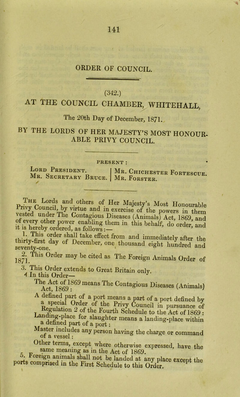 A 141 ORDER OF COUNCIL. (342.) AT THE COUNCIL CHAMBER, WHITEHALL, The 20th Day of December, 1871. BY THE LORDS OF HER MAJESTY’S MOST HONOUR- ABLE PRIVY COUNCIL. PRESENT: Lord President. Mr. Secretary Bruce. Mr. Chichester Fortescue. Mr. Forster. Prh’^Counrfl^ Majesty’s Most HonouraWe 5 5 m exercise of the powers in them vested under The Contagious Diseases (Animals) Act, 1869 and of every other power enabling them in this behalf, do order and It is hereby ordered, as follows’ order shall take effect from and immediately after the sSy one! December, one thousand eight huLred and 182. This Order may be cited as The Foreign Animals Order of 3. This Order extends to Great Britain only. 4 In this Order— ^ Contagious Diseases (Animals) A defined part of a port means a part of a port defined by Rpcnflnr Privy Council in pursuance of 1 Fourth Schedule to the Act of 1869 : mg-place for slaughter means a landing-place within a defined part of a port : ^S^a^v^sd^^^ person having the charge or command Other terms, except where otherwise expressed, have the same meaning as in the Act of 1869. . oreign animals shall not be landed at any place excent the ports comprised m the First Schedule to this Order. * ^