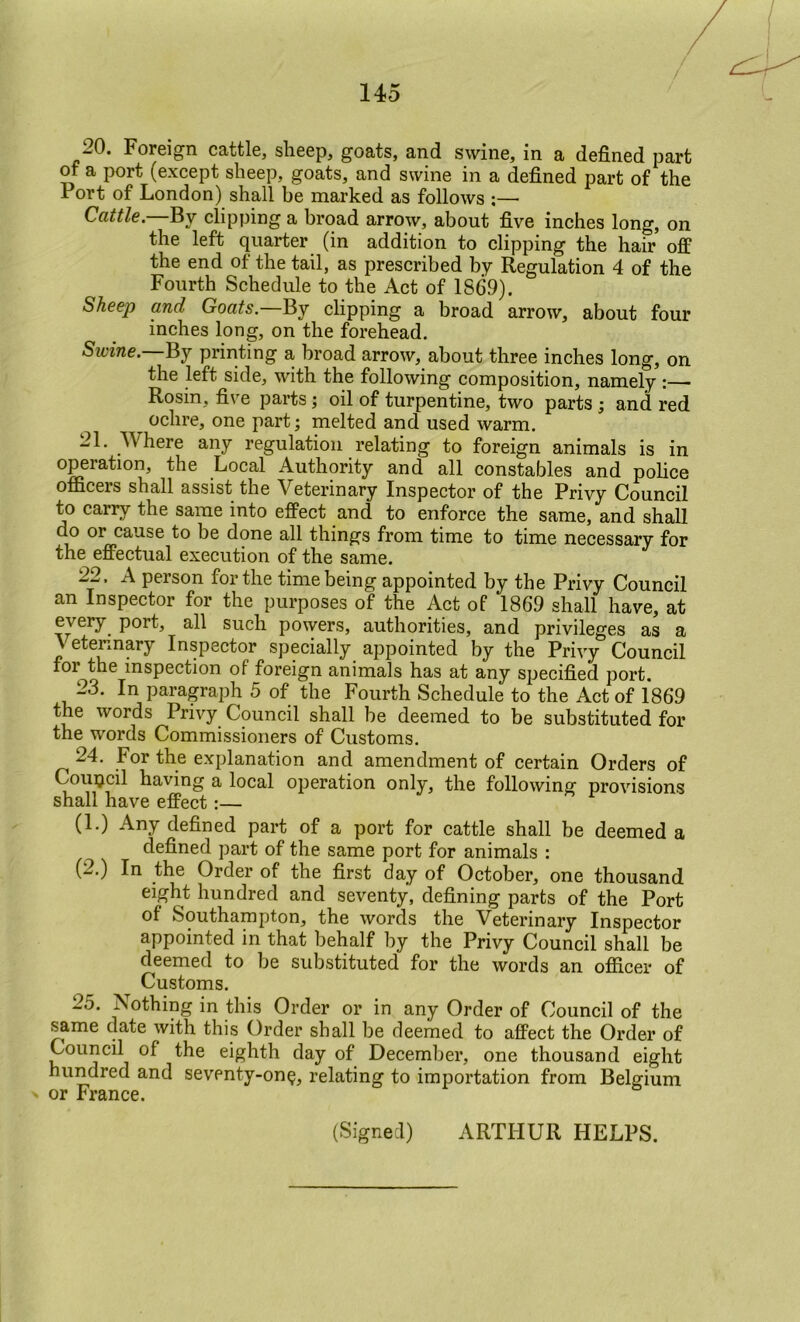 —0. Foreigri cattle, sheep, goats, and swine, in a defined part of a port (except sheep, goats, and swine in a defined part of the Port of London) shall be marked as follows ;— Cattle.—Ey clipping a broad arrow, about five inches long, on the left quarter (in addition to clipping the hair off the end of the tail, as prescribed by Regulation 4 of the Fourth Schedule to the Act of 1869). Sheep and Goats.—By clipping a broad arrow, about four inches long, on the forehead. Swine.—Ej printing a broad arrow, about three inches long, on the left side, with the following composition, namely Rosin, five parts j oil of turpentine, two parts i and red ochre, one part; melted and used warm. 21. Where any regulation relating to foreign animals is in operation, the Local Authority and all constables and pohce officers shall assist the Veterinary Inspector of the Privy Council to carry the same into effect and to enforce the same, and shall do or cause to be done all things from time to time necessary for the effectual execution of the same. 22. A person for the time being appointed by the Privy Council an Inspector for the purposes of the Act of 1869 shall have, at every port, all such powers, authorities, and privileges as a A etennary Inspector specially appointed by the Privy Council for the inspection of foreign animals has at any specified port. 23. In paragraph 5 of the Fourth Schedule to the Act of 1869 the words Privy Council shall be deemed to be substituted for the words Commissioners of Customs. 24. For the explanation and amendment of certain Orders of Couijcil having a local operation only, the following- provisions shall have effect (1.) Any defined part of a port for cattle shall be deemed a defined part of the same port for animals : (2.) In the Order of the first day of October, one thousand eight hundred and seventy, defining parts of the Port of Southampton, the words the Veterinary Inspector appointed in that behalf by the Privy Council shall be deemed to be substituted for the words an officer of Customs. 25. ^sothing in this Order or in any Order of Council of the same date with this Order shall be deemed to affect the Order of Council of the eighth day of December, one thousand eight hundred and seventy-on^, relating to importation from Belgium or France. (Signed) ARTHUR HELPS.