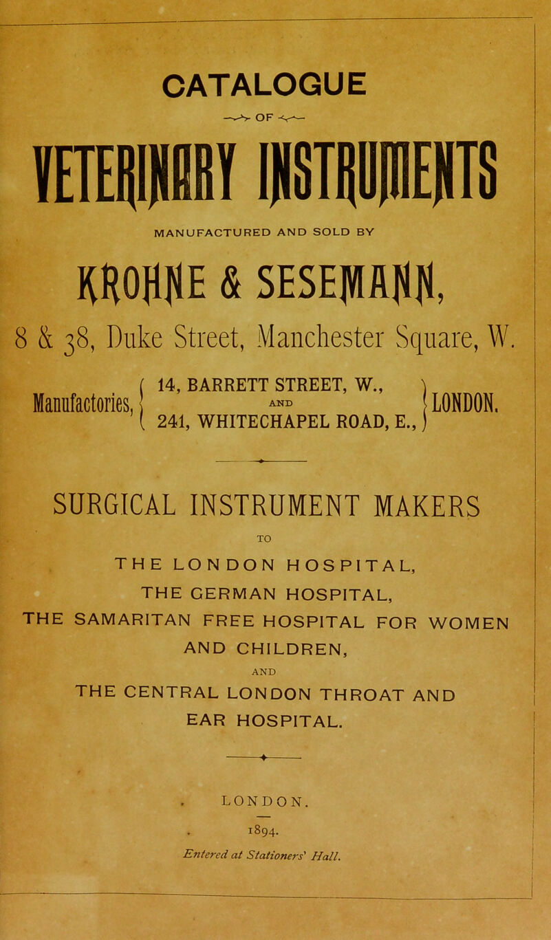 CATALOGUE —OF -v— YETERIIBRY lUiPIEITS MANUFACTURED AND SOLD BY KROHliE & SESEPNN, 8 & 38, Duke Street, Manchester Square, W. ( 14, BARRETT STREET, W„ j Manufactories, LONDON. ( 241, WHITECHAPEL ROAD, E„ SURGICAL INSTRUMENT MAKERS TO THE LONDON HOSPITAL, THE GERMAN HOSPITAL, THE SAMARITAN FREE HOSPITAL FOR WOMEN AND CHILDREN, AND THE CENTRAL LONDON THROAT AND EAR HOSPITAL. ! LONDON. 1894. Entered at Stationers' Hall.