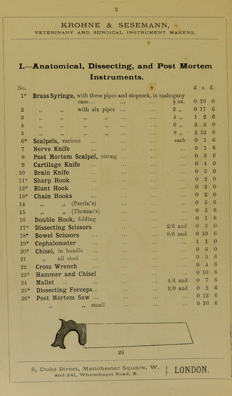 Q KROHNE & SESEMANN, VETERINARY AND SURGICAL INSTRUMENT MAKERS, I.—Anatomical, Dissecting, and Post Mortem Instruments. No. 1* Brass Syringe, with three pipes and stopcock, in mahogany case... ... ... | oz. 2 ,, „ with six pipes ... ... 2 ,, B ,, ,, ft ft ••• ^ it 4 ,, ,, ,» tt • • • * • • 6 tt 5 tt it tt tt *•* Bj* 6* Scalpels, various ... ... ... each 7 Nerve Knife 8 Post Mortem Scalpel, strong 9 Cartilage Knife 10 Brain Knife 11* Sharp Hook 12* Blunt Hook 13* Chain Hooks 14 „ „ (Perrin’s) 15 „ „ (Thomas’s) 16 Double Hook, folding 17* Dissecting Scissors 18* Bowel Scissors 19* Cephalometer 20* Chisel, in handle 21 ,, all steel 22 Cross Wrench 23* Hammer and Chisel 24 Mallet 25* Dissecting Forceps... 26* Post Mortem Saw ... ,, small 2/6 and 8/6 and * s. d. 0 10 0 0 17 6 12 6 2 2 0 2 12 6 0 0 0 0 0 0 0 0 0 0 0 0 4/6 and 2/0 and 6 6 6 0 0 0 0 0 6 6 6 0 0 10 6 0 0 6 6 1 1 0 5 0 3 0 4 0 10 6 0 7 6 0 2 6 0 12 6 0 10 6