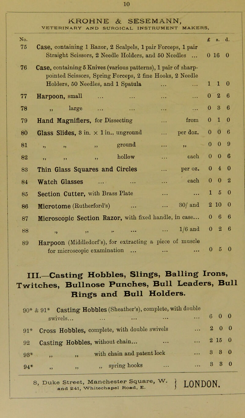 KROHNE & SESEMANN, VETERINARY AND SURGICAL INSTRUMENT MAKERS, No. £ B. d. 75 Case, containing 1 Razor, 2 Scalpels, 1 pair Forceps, 1 pair Straight Scissors, 2 Needle Holders, and 50 Needles ... 0 16 0 76 Case, containing 5 Knives (various patterns), 1 pair of sharp- pointed Scissors, Spring Forceps, 2 fine Hooks, Holders, 50 Needles, and 1 Spatula 2 Needle 1 1 0 77 Harpoon, small ... 0 2 6 78 „ large ... 0 3 6 79 Hand Magnifiers, for Dissecting from 0 1 0 80 Glass Slides, 8 in. x lin., unground per doz. 0 0 6 81 „ „ „ ground 0 0 9 82 „ „ „ hollow each 0 0 6 83 Thin Glass Squares and Circles per oz. 0 4 0 84 Watch Glasses each 0 0 2 85 Section Cutter, with Brass Plate ... 1 5 0 86 Microtome (Rutherford’s) 30/and 2 10 0 87 Microscopic Section Razor, with fixed handle, in case... 0 6 6 88 „ >> >• 1/6 and 0 2 6 89 Harpoon (Middledorf’s), for extracting a piece of muscle for microscopic examination ... 0 5 0 HI.—Casting Hobbles, Slings, Balling Irons, Twitches, Bullnose Punches, Bull Leaders, Bull Rings and Bull Holders. 90* & 91* Casting1 Hobbles (Sheather’s), complete, with double swivels... 91* Cross Hobbles, complete, with double swivels 92 Casting Hobbles, without chain... 93* M with chain and patent lock 94* „ „ „ spring hooks 6 0 0 2 0 0 2 15 0 3 8 0 8 3 0