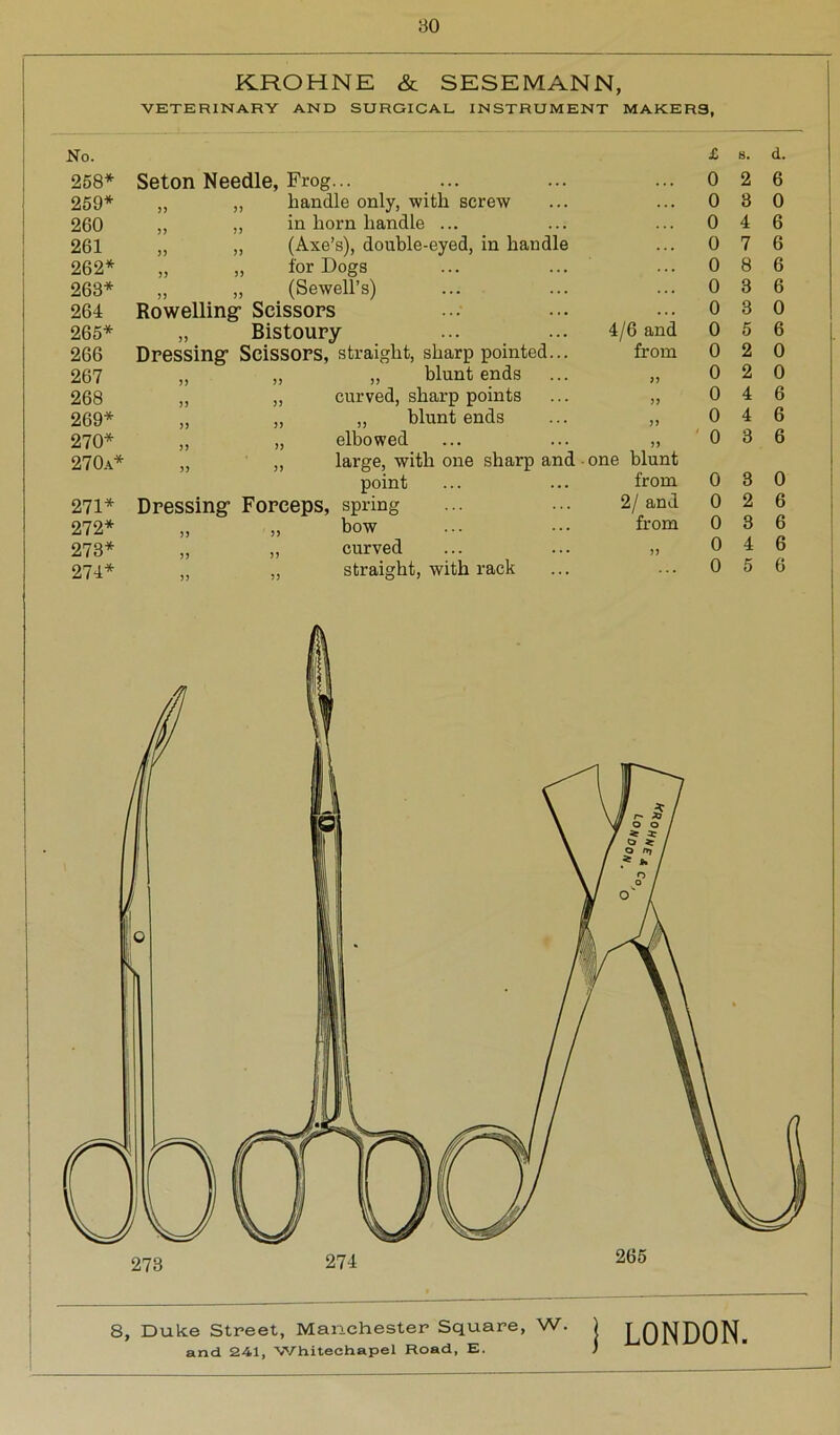 KROHNE & SESEMANN, VETERINARY AND SURGICAL INSTRUMENT MAKERS, No. £ 8. d. 258* Seton Needle, Frog... 0 2 6 259* j j ,, handle only, with screw 0 3 0 260 j j ,, in horn handle ... 0 4 6 261 JJ „ (Axe’s), double-eyed, in handle 0 7 6 262* j) „ for Dogs 0 8 6 263* J J „ (Sewell’s) 0 3 6 264 Rowelling- Scissors 0 3 o 265* JJ Bistoury 4/6 and 0 5 6 266 Dressing- Scissors, straight, sharp pointed... from 0 2 0 267 j j „ „ blunt ends JJ 0 2 0 268 jj „ curved, sharp points JJ 0 4 6 269* j) „ ,, blunt ends JJ 0 4 6 270* j j „ elbowed JJ 0 3 6 270a* j j ,, large, with one sharp and one blunt point from 0 3 0 271* Dressing- Forceps, spring 2/ and 0 2 6 272* j > „ bow from 0 3 6 273* j j „ curved JJ 0 4 6 274* 5) ,, straight, with rack 0 5 6 273 274 8, Duke Street, Manchester Square, w' I LONDON.