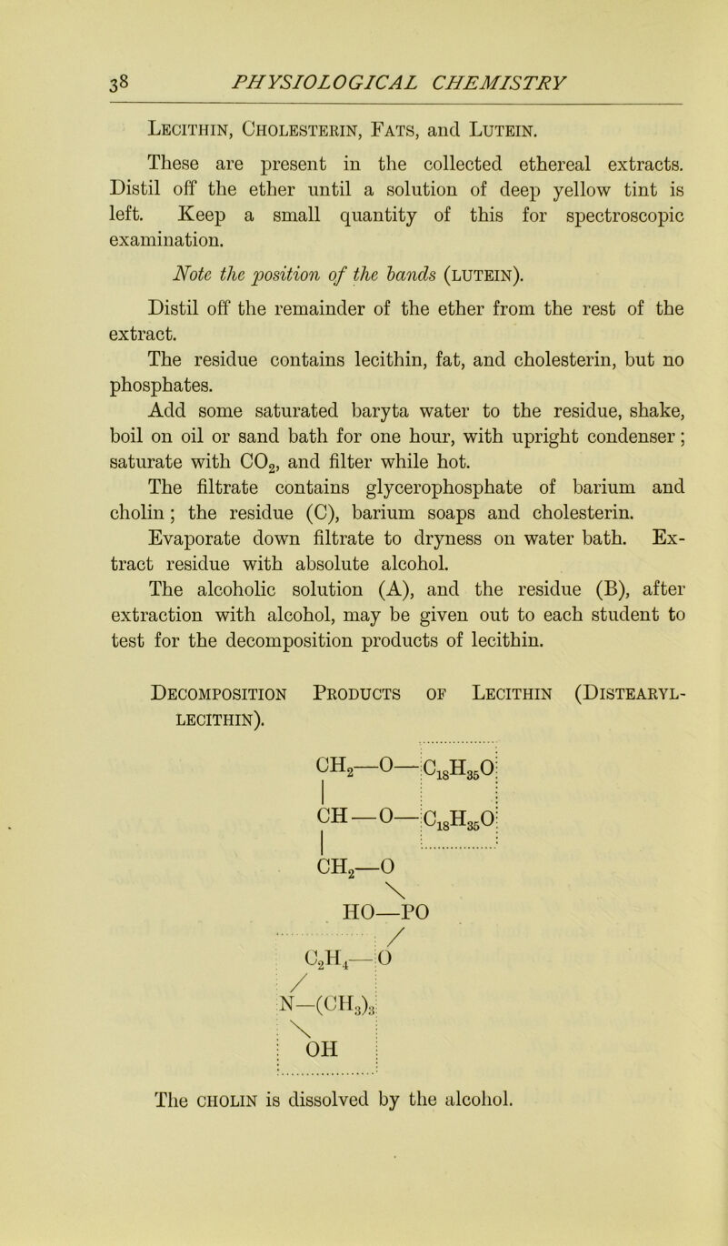 Lecithin, Cholesterin, Fats, and Lutein. These are present in the collected ethereal extracts. Distil off the ether until a solution of deep yellow tint is left. Keep a small quantity of this for spectroscopic examination. Note the position of the lands (lutein). Distil off the remainder of the ether from the rest of the extract. The residue contains lecithin, fat, and cholesterin, but no phosphates. Add some saturated baryta water to the residue, shake, boil on oil or sand bath for one hour, with upright condenser; saturate with C02, and filter while hot. The filtrate contains glycerophosphate of barium and cholin; the residue (C), barium soaps and cholesterin. Evaporate down filtrate to dryness on water bath. Ex- tract residue with absolute alcohol. The alcoholic solution (A), and the residue (B), after extraction with alcohol, may be given out to each student to test for the decomposition products of lecithin. Decomposition Products of Lecithin (Distearyl- lecithin). ch2- 0 -iC18H350: CH 0 ch2- -0 \ HO—PO = / C2H4—:0 / i n—(ch3)3: \ OH The cholin is dissolved by the alcohol.