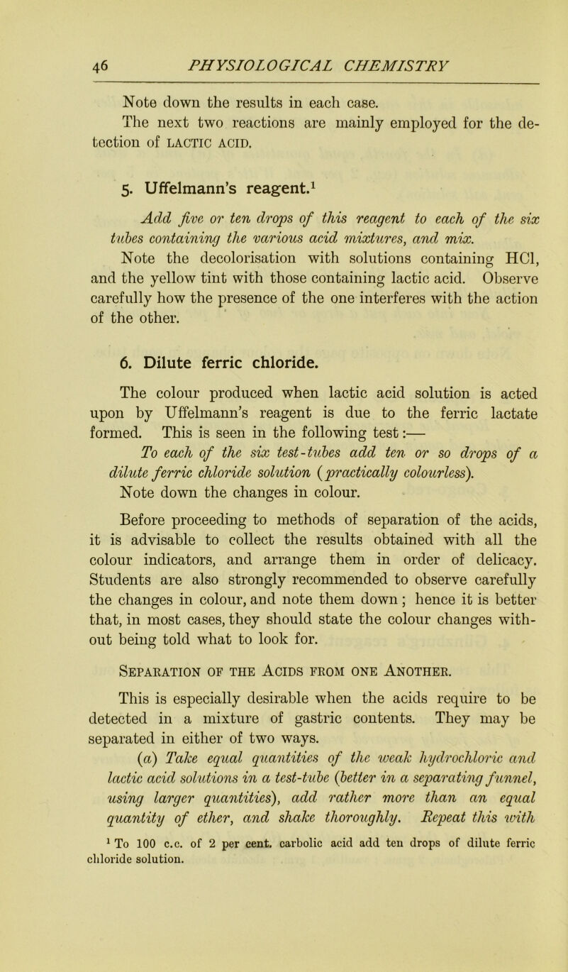 Note down the results in each case. The next two reactions are mainly employed for the de- tection of LACTIC ACID. 5. Uffelmann’s reagent.1 Add five or ten drops of this reagent to each of the six tubes containing the various acid mixtures, and mix. Note the decolorisation with solutions containing HC1, and the yellow tint with those containing lactic acid. Observe carefully how the presence of the one interferes with the action of the other. 6. Dilute ferric chloride. The colour produced when lactic acid solution is acted upon by Uffelmann’s reagent is due to the ferric lactate formed. This is seen in the following test:— To each of the six test-tubes add ten or so drops of a dilute ferric chloride solution (practically colourless). Note down the changes in colour. Before proceeding to methods of separation of the acids, it is advisable to collect the results obtained with all the colour indicators, and arrange them in order of delicacy. Students are also strongly recommended to observe carefully the changes in colour, and note them down; hence it is better that, in most cases, they should state the colour changes with- out being told what to look for. Separation of the Acids from one Another. This is especially desirable when the acids require to be detected in a mixture of gastric contents. They may be separated in either of two ways. (a) Take equal quantities of the weak hydrochloric and, lactic acid solutions in a test-tube (better in a separating f unnel, using larger quantities), add rather more than an equal quantity of ether, and shake thoroughly. Repeat this with 1 To 100 c.c. of 2 per cent, carbolic acid add ten drops of dilute ferric chloride solution.