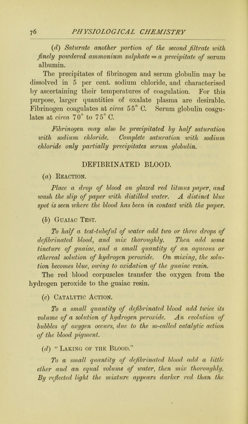 (d) Saturate another portion of the second filtrate with finely powdered ammonium sulphate = a precipitate of serum albumin. The precipitates of fibrinogen and serum globulin may be dissolved in 5 per cent, sodium chloride, and characterised by ascertaining their temperatures of coagulation. Tor this purpose, larger quantities of oxalate plasma are desirable. Fibrinogen coagulates at circa 55° C. Serum globulin coagu- lates at circa 70° to 7 5° C. Fibrinogen may also be precipitated by half saturation with sodium chloride. Complete saturation with sodium chloride only partially precipitates serum globulin. DEFIBRINATED BLOOD. {a) Reaction. Place a drop of blood on glazed red litmus paper, and wash the slip of paper with distilled water. A distinct blue spot is seen where the blood has been in contact with the paper. (b) Guaiac Test. To half a test-tubeful of water add two or three drops of defibrinated blood, and mix thoroughly. Then add some tincture of guaiac, and a small quantity of an aqueous or ethereal solution of hydrogen peroxide. On mixing, the solu- tion becomes blue, owing to oxidation of the guaiac resin. The red blood corpuscles transfer the oxygen from the hydrogen peroxide to the guaiac resin. (c) Catalytic Action. To a small quantity of defibrinated blood add twice its volume of a solution of hydrogen peroxide. An evolution of bubbles of oxygen occurs, due to the so-called catalytic action of the blood pigment. (ft) “ Baking of the Blood.” To a small quantity of defibrinated blood add a little ether and an equal volume of ivatcr, then mix thoroughly. By reflected light the mixture appears darker red than the