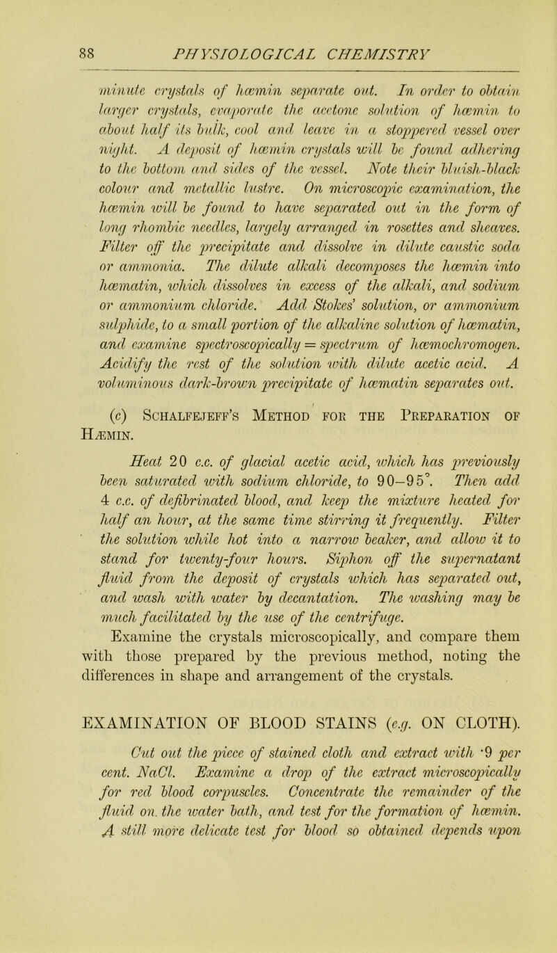 minute crystals of hcemin separate out. In order to obtain larger crystals, evaporate the acetone solution of hcemin to about half its bulk, cool and leave in a stoppered vessel over night. A deposit of hcemin crystals will be found adhering to the bottom and sides of the vessel. Note their bluish-black colour and metallic lustre. On microscopic examination, the hcemin will be found to have separated out in the form of long rhombic needles, largely arranged in rosettes and sheaves. Filter off the precipitate and dissolve in dilide caustic soda or ammonia. The dilute alkali decomposes the hcemin into hcematin, which dissolves in excess of the alkali, and sodium or ammonium chloride. Add Stokes solution, or ammonium sulphide, to a small portion of the alkaline solution of hcematin, and examine spectroscopically = spectrum of hcemochromogen. Acidify the rest of the solution with dilide acetic acid. A voluminous dark-brown precipitate of hcematin separates out. I (c) Schalfejeff’s Method for the Preparation of Hcemin. Heat 20 c.c. of glacial acetic acid, which has previously been saturated with sodium chloride, to 90—95°. Then add 4 c.c. of defibrinated blood, and keep the mixture heated for half an hour, at the same time stirring it frequently. Filter the solution while hot into a narrow beaker, and allow it to stand for twenty-four hours. Siphon off the supernatant fluid from the deposit of crystals which has separated out, and wash with water by decantation. The washing may be much facilitated by the use of the centrifuge. Examine the crystals microscopically, and compare them with those prepared by the previous method, noting the differences in shape and arrangement of the crystals. EXAMINATION OF BLOOD STAINS (e.g. ON CLOTH). Cut out the piece of stained cloth and extract with ‘9 per cent. NaCl. Examine a drop of the extract microscopically for red blood corpuscles. Concentrate the remainder of the fluid on. the water bath, and test for the formation of hcemin. A still more delicate test for blood so obtained depends upon