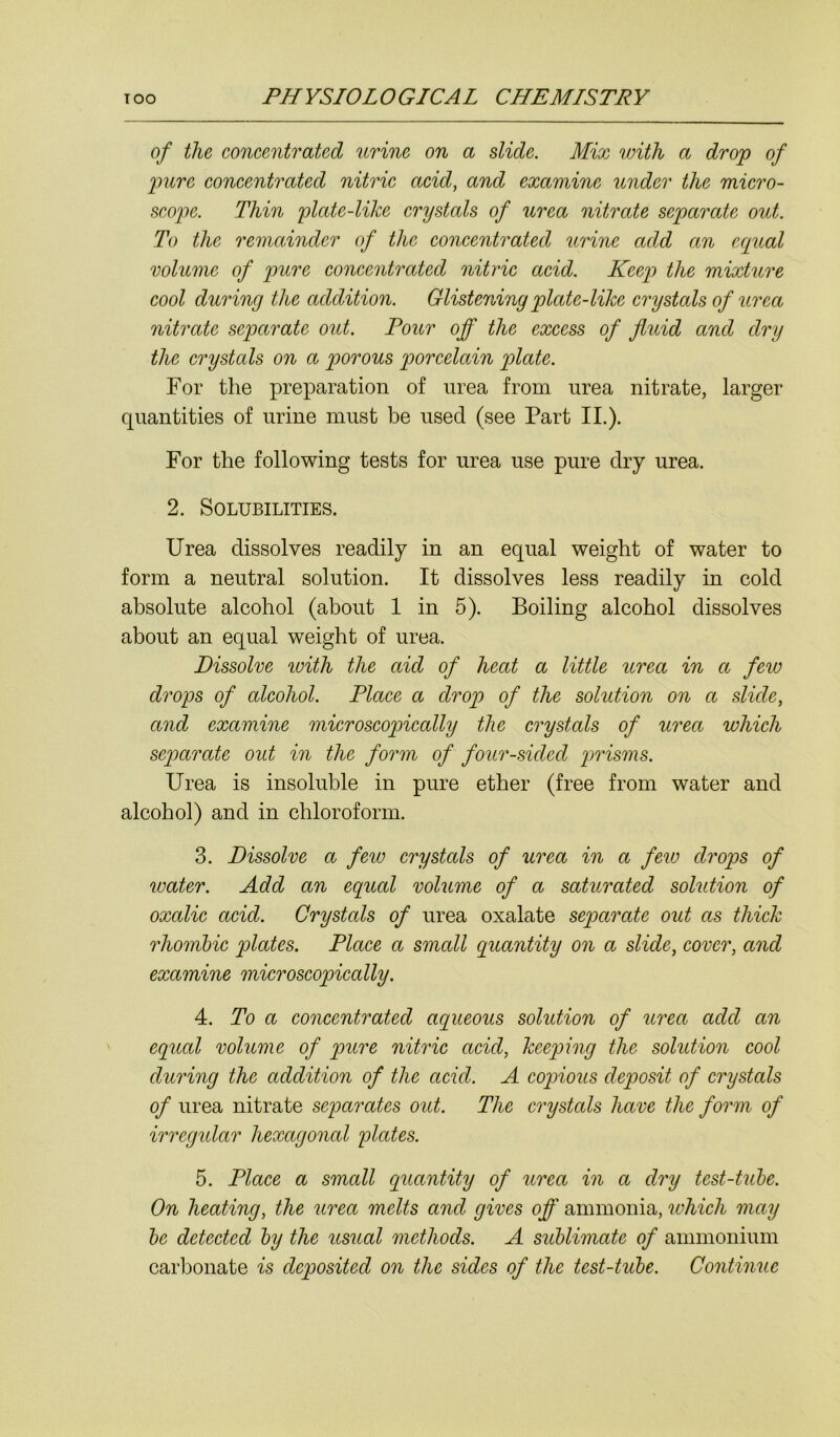 of the concentrated urine on a slide. Mix with a drop of pure concentrated nitric acid, and examine under the micro- scope. Thin plate-like crystals of urea nitrate separate out. To the remainder of the concentrated urine add an equal volume of pure concentrated nitric acid. Keep the mixture cool during the addition. Glistening plate-like crystals of urea nitrate separate out. Pour off the excess of fluid and dry the crystals on a porous porcelain plate. For the preparation of urea from urea nitrate, larger quantities of urine must be used (see Part II.). For the following tests for urea use pure dry urea. 2. Solubilities. Urea dissolves readily in an equal weight of water to form a neutral solution. It dissolves less readily in cold absolute alcohol (about 1 in 5). Boiling alcohol dissolves about an equal weight of urea. Dissolve with the aid of heat a little urea in a few drops of alcohol. Place a drop of the solution on a slide, and examine microscopically the crystals of urea which separate out in the form of four-sided prisms. Urea is insoluble in pure ether (free from water and alcohol) and in chloroform. 3. Dissolve a few crystals of urea in a few drops of water. Add an equal volume of a saturated solution of oxalic acid. Crystals of urea oxalate separate out as thick rhombic plates. Place a small quantity on a slide, cover, and examine microscopically. 4. To a concentrated aqueous solution of urea add an equal volume of pure nitric acid, keeping the solution cool during the addition of the acid. A copious deposit of crystals of urea nitrate separates out. The crystals have the form of irregular hexagonal plates. 5. Place a small quantity of urea in a dry test-tube. On heating, the urea melts and gives off ammonia, which may be detected by the usual methods. A sublimate of ammonium carbonate is deposited on the sides of the test-tube. Continue