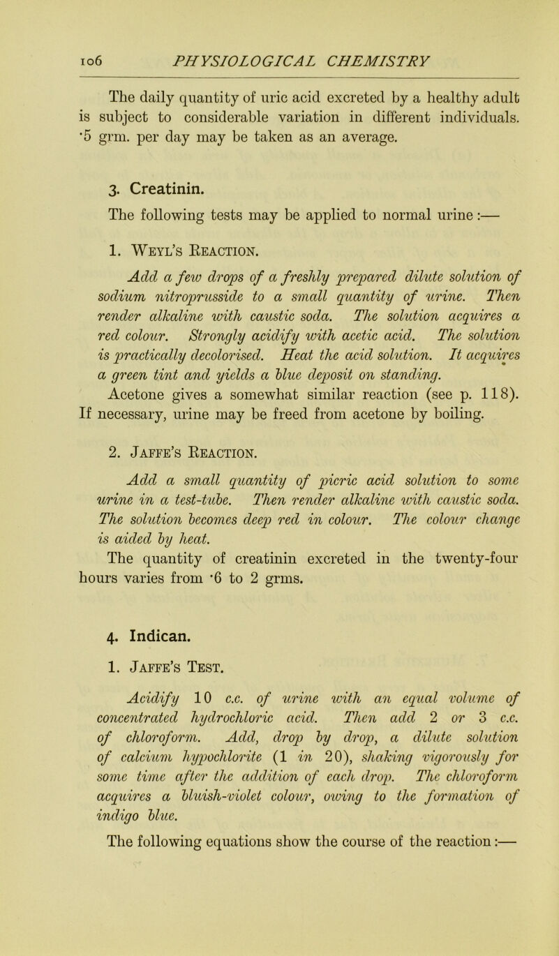 The daily quantity of uric acid excreted by a healthy adult is subject to considerable variation in different individuals. ‘5 grm. per day may be taken as an average. 3. Creatinin. The following tests may be applied to normal urine:— 1. Weyl’s Eeaction. Add a few drops of a freshly prepared dilute solution of sodium nitroprusside to a small quantity of urine. Then render alkaline with caustic soda. The solution acquires a red colour. Strongly acidify with acetic acid. The solution is practically decolorised. Heat the acid solution. It acquires a green tint and yields a blue deposit on standing. Acetone gives a somewhat similar reaction (see p. 118). If necessary, urine may be freed from acetone by boiling. 2. Jaffe’s Eeaction. Add a small quantity of picric acid solution to some urine in a test-tube. Then render alkaline with caustic soda. The solution becomes deep red in colour. The colour change is aided by heat. The quantity of creatinin excreted in the twenty-four hours varies from '6 to 2 grms. 4. Indican. 1. Jaffe’s Test. Acidify 10 c.c. of urine with an equal volume of concentrated hydrochloric acid. Then add 2 or 3 c.c. of chloroform. Add, drop by drop, a dilute solution of calcium hypochlorite (1 in 20), shaking vigorously for some time after the addition of each drop. The chloroform acquires a bluish-violet colour, owing to the formation of indigo blue. The following equations show the course of the reaction:—