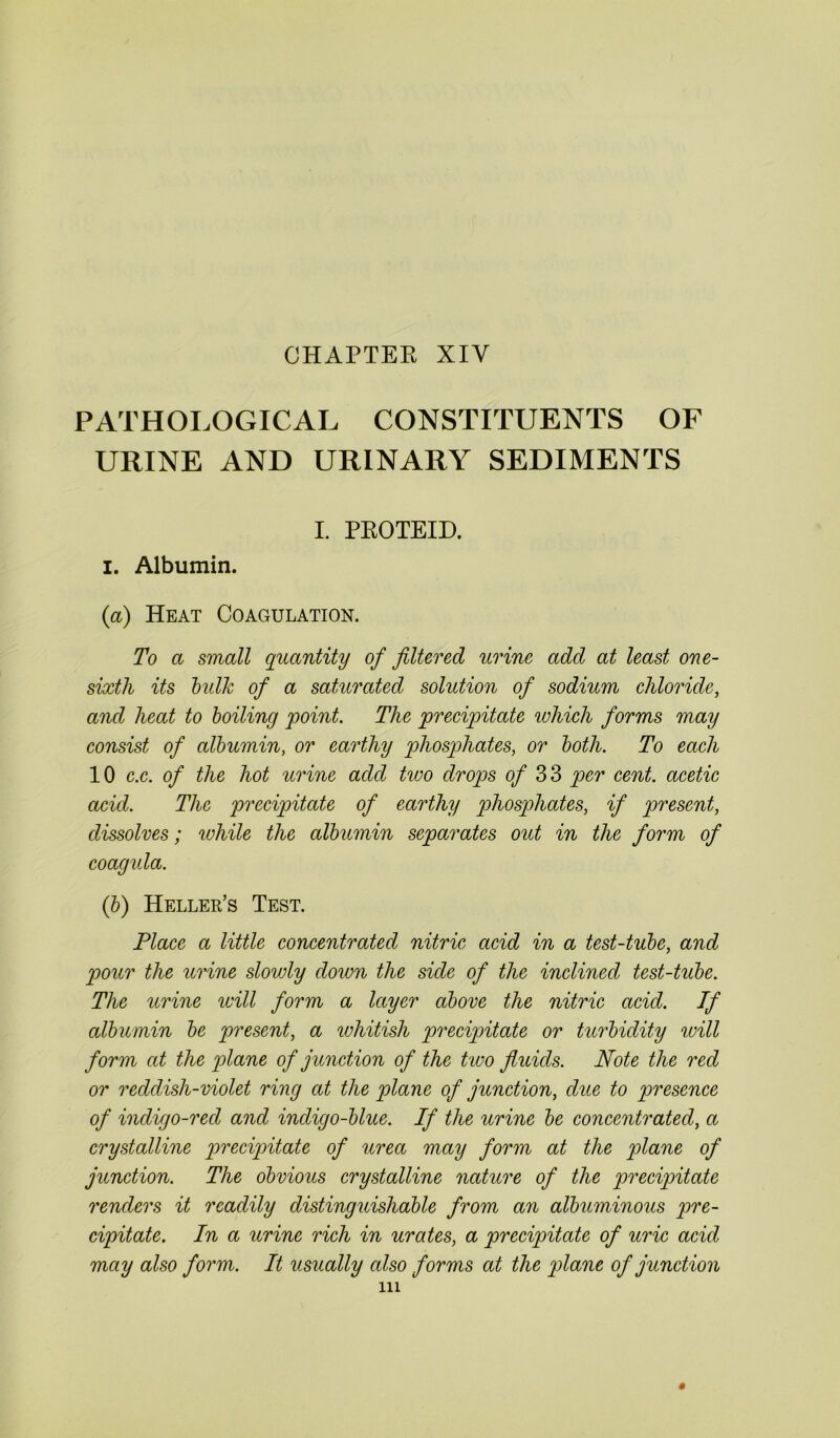 CHAPTER XIY PATHOLOGICAL CONSTITUENTS OF URINE AND URINARY SEDIMENTS I. PROTEID. I. Albumin. (a) Heat Coagulation. To a small quantity of filtered urine add at least one- sixth its bulk of a saturated solution of sodium chloride, and heat to boiling point. The precipitate which forms may consist of albumin, or earthy phosphates, or both. To each 10 c.c. of the hot urine add two drops of 33 per cent, acetic acid. The precipitate of earthy phosphates, if present, dissolves; while the albumin separates out in the form of coagula. (b) Heller’s Test. Place a little concentrated nitric acid in a test-tube, and pour the urine slowly down the side of the inclined test-tube. The urine will form a layer above the nitric acid. If albumin be present, a whitish precipitate or turbidity will form at the plane of junction of the two fluids. Note the red or reddish-violet ring at the plane of junction, due to presence of indigo-red and incligo-blue. If the urine be concentrated, a crystalline precipitate of urea may form at the plane of junction. The obvious crystalline nature of the precipitate renders it readily distinguishable from an albuminous pre- cipitate. In a urine rich in urates, a precipitate of uric acid may also form. It usually also forms at the plane of junction in #