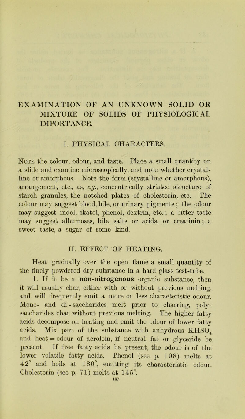 EXAMINATION OF AN UNKNOWN SOLID OR MIXTURE OF SOLIDS OF PHYSIOLOGICAL IMPORTANCE. / I. PHYSICAL CHARACTERS. Note the colour, odour, and taste. Place a small quantity on a slide and examine microscopically, and note whether crystal- line or amorphous. Note the form (crystalline or amorphous), arrangement, etc., as, e.g., concentrically striated structure of starch granules, the notched plates of cholesterin, etc. The colour may suggest blood, bile, or urinary pigments ; the odour may suggest indol, skatol, phenol, dextrin, etc.; a bitter taste may suggest albumoses, bile salts or acids, or creatinin; a sweet taste, a sugar of some kind. II. EFFECT OF HEATING. Heat gradually over the open flame a small quantity of the finely powdered dry substance in a hard glass test-tube. 1. If it be a non-nitrog'enous organic substance, then it will usually char, either with or without previous melting, and will frequently emit a more or less characteristic odour. Mono- and di - saccharides melt prior to charring, poly- saccharides char without previous melting. The higher fatty acids decompose on heating and emit the odour of lower fatty acids. Mix part of the substance with anhydrous KHS04 and heat = odour of acrolein, if neutral fat or glyceride be present. If free fatty acids be present, the odour is of the lower volatile fatty acids. Phenol (see p. 108) melts at 42° and boils at 180°, emitting its characteristic odour. Cholesterin (see p. 71) melts at 145°.