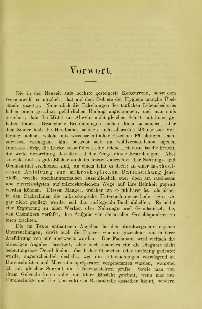 Vorwort. Die in der Neuzeit aufs höchste gesteigerte Konkurrenz, sonst dem Gemeinwohl so nützlich, hat auf dem Gebiete der Hygiene manche Übel- stände gezeitigt. Namentlich die Fälschungen des täglichen Lebensbedarfes haben einen geradezu gefährlichen Umfang angenommen, und man mufs gestehen, dafs die Mittel zur Abwehr nicht gleichen Schritt mit ihnen ge- halten haben. Gesetzliche Bestimmungen suchen ihnen zu steuern, aber dem Steuer fehlt die Handhabe, solange nicht allerorten Männer zur Ver- fügung stehen, welche mit wissenschaftlicher Präcision Fälschungen nach- zuweisen vermögen. Man bestrebt sich im wohlverstandenen eigenen Interesse eifrig, die Lücke auszufüllen; eine reiche Litteratur ist die Frucht, die weite Verbreitung derselben ist der Zeuge dieser Bestrebungen. Aber so viele und so gute Bücher auch im letzten Jahrzehnt über Nahrungs- und Genufsmittel erschienen sind, an einem fehlt es doch: an einer methodi- schen Anleitung zur mikroskopischen Untersuchung jener Stoffe, welche anerkanntermafsen ausschliefslich oder doch am raschesten und zuverlässigsten auf mikroskopischem Wege auf ihre Reinheit geprüft werden können. Diesem Mangel, welcher um so fühlbarer ist, als bisher in den Fachschulen die mikroskopische Untersuchungsmethode sogut wie gar nicht gepflegt wurde, soll das vorliegende Buch abhelfen. Es bildet eine Ergänzung zu allen Werken über Nahrungs- und Genufsmittel, die, von Chemikern verfafst, ihre Aufgabe von chemischen Gesichtspunkten zu lösen trachten. Die im Texte enthaltenen Angaben beruhen durchwegs auf eigenen Untersuchungen, sowie auch die Figuren von mir gezeichnet und in ihrer Ausführung von mir überwacht wurden. Der Fachmann wird vielfach die bisherigen Angaben bestätigt, aber auch manches für die Diagnose nicht bedeutungslose Detail finden, das bisher übersehen oder unrichtig gedeutet wurde, augenscheinlich deshalb, weil die Untersuchungen vorwiegend an Durchschnitten und Macerationspräparaten vorgenommen wurden, während ich mit gleicher Sorgfalt die Flächenansichten prüfte. Sowie man von einem Gebäude keine volle und klare Einsicht gewinnt, wenn man nur Durchschnitte und die konstruktiven Bestandteile desselben kennt, sondern