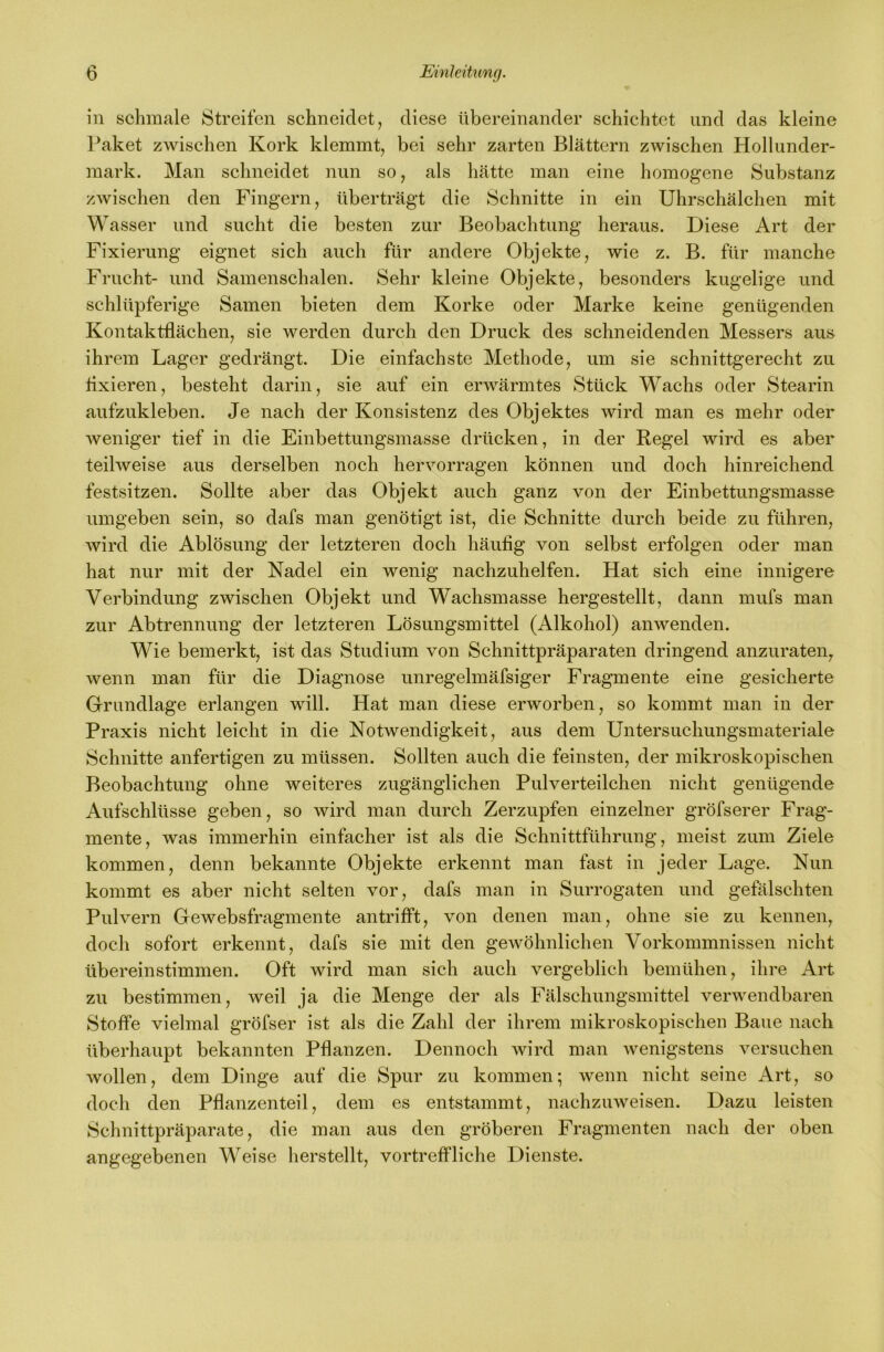 in schmale Streiten schneidet, diese übereinander schichtet und das kleine Paket zwischen Kork klemmt, bei sehr zarten Blättern zwischen Hollunder- mark. Man schneidet nun so, als hätte man eine homogene Substanz zwischen den Fingern, überträgt die Schnitte in ein Uhrschälchen mit Wasser und sucht die besten zur Beobachtung heraus. Diese Art der Fixierung eignet sich auch für andere Objekte, wie z. B. für manche Frucht- und Samenschalen. Sehr kleine Objekte, besonders kugelige und schlüpferige Samen bieten dem Korke oder Marke keine genügenden Kontaktflächen, sie werden durch den Druck des schneidenden Messers aus ihrem Lager gedrängt. Die einfachste Methode, um sie schnittgerecht zu flxieren, besteht darin, sie auf ein erwärmtes Stück Wachs oder Stearin aufzukleben. Je nach der Konsistenz des Objektes wird man es mehr oder Aveniger tief in die Einbettungsmasse drücken, in der Regel wird es aber teihveise aus derselben noch hervorragen können und doch hinreichend festsitzen. Sollte aber das Objekt auch ganz von der Einbettungsmasse umgeben sein, so dafs man genötigt ist, die Schnitte durch beide zu führen, wird die Ablösung der letzteren doch häufig von selbst erfolgen oder man hat nur mit der Nadel ein wenig nachzuhelfen. Hat sich eine innigere Verbindung zwischen Objekt und Wachsmasse hergestellt, dann mufs man zur Abtrennung der letzteren Lösungsmittel (Alkohol) anwenden. Wie bemerkt, ist das Studium von Schnittpräparaten dringend anzuraten, wenn man für die Diagnose unregelmäfsiger Fragmente eine gesicherte Grrundlage erlangen will. Hat man diese erworben, so kommt man in der Praxis nicht leicht in die Notwendigkeit, aus dem Untersuchungsmateriale Schnitte anfertigen zu müssen. Sollten auch die feinsten, der mikroskopischen Beobachtung ohne weiteres zugänglichen Pulverteilchen nicht genügende Aufschlüsse geben, so wird man durch Zerzupfen einzelner gröfserer Frag- mente, was immerhin einfacher ist als die Schnittführung, meist zum Ziele kommen, denn bekannte Objekte erkennt man fast in jeder Lage. Nun kommt es aber nicht selten vor, dafs man in Surrogaten und gefälschten Pulvern Gewebsfragmente an trifft, von denen man, ohne sie zu kennen, doch sofort erkennt, dafs sie mit den geAvöhnlichen Vorkommnissen nicht übereinstimmen. Oft wird man sich auch vergeblich bemühen, ihre Art zu bestimmen, weil ja die Menge der als Fälschungsmittel verwendbaren Stoffe vielmal gröfser ist als die Zahl der ihrem mikroskopischen Baue nach überhaupt bekannten Pflanzen. Dennoch wird man Avenigstens A^ersuchen Avollen, dem Dinge auf die Spur zu kommen; wenn nicht seine Art, so doch den Pflanzenteil, dem es entstammt, nachzuAveisen. Dazu leisten Schnittpräparate, die man aus den gröberen Fragmenten nach der oben angegebenen Weise lierstellt, vortreffliche Dienste.