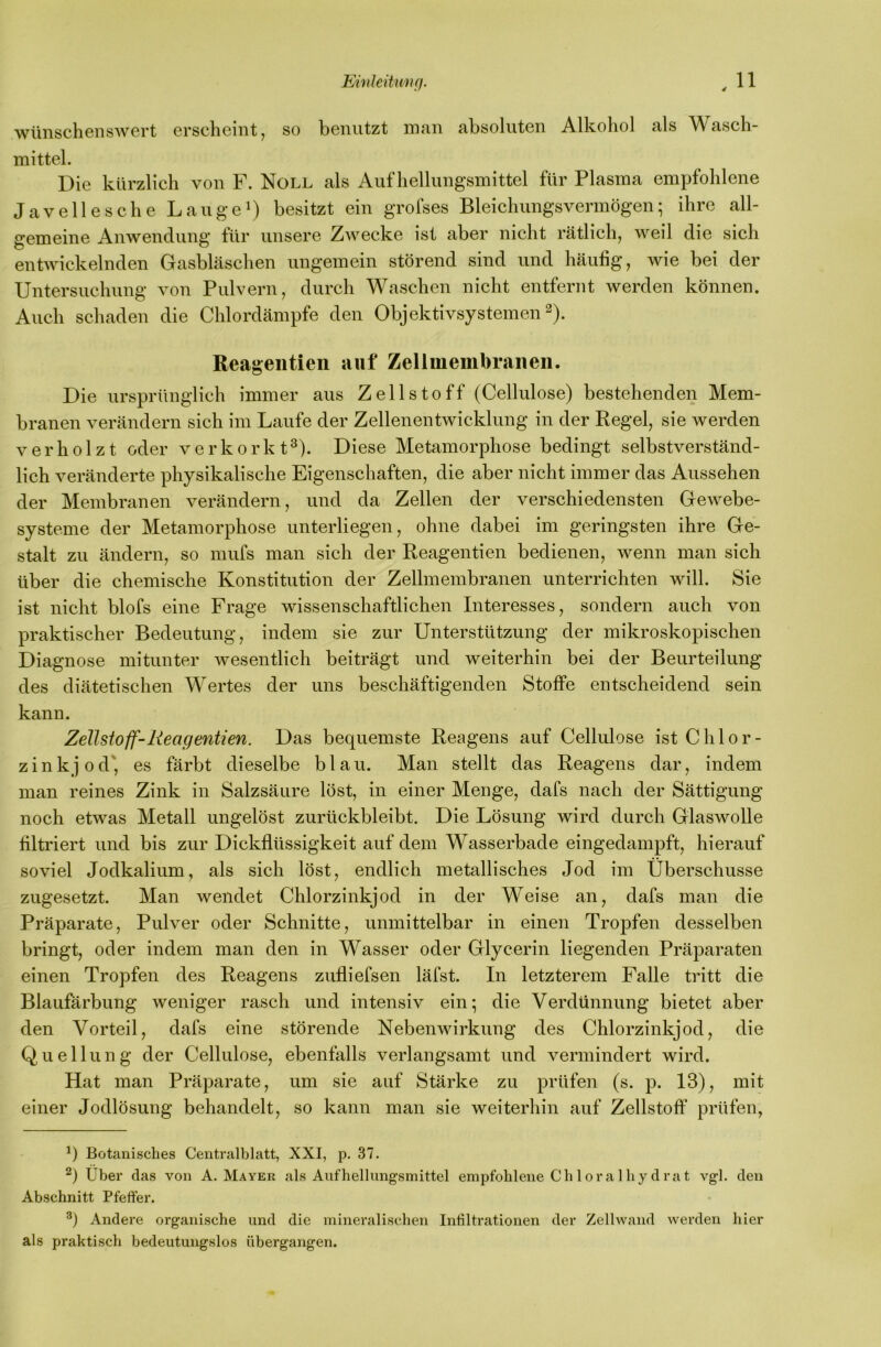 Einkitunff. ^11 wünschenswert erscheint, so benutzt man absoluten Alkohol als Wasch- mittel. Die kürzlich von F. Noll als Aufhellungsmittel für Plasma empfohlene Javellesche Lauget besitzt ein grofses Bleichungsvermögen; ihre all- gemeine Anwendung liir unsere Zwecke ist aber nicht rätlich, weil die sich entwickelnden GasbLäschen ungemein störend sind und häufig, wie bei der Untersuchung von Pulvern, durch Waschen nicht entfernt werden können. Auch schaden die Chlordämpfe den Objektivsystemen 2). Reageiitien auf Zellmembranen. Die ursprünglich immer aus Zellstoff (Cellulose) bestehenden Mem- branen verändern sich im Laufe der Zellenentwicklung in der Regel, sie werden verholzt oder verkorkt^). Diese Metamorphose bedingt selbstverständ- lich veränderte physikalische Eigenschaften, die aber nicht immer das Aussehen der Membranen verändern, und da Zellen der verschiedensten Gewebe- systeme der Metamorphose unterliegen, ohne dabei im geringsten ihre Ge- stalt zu ändern, so mufs man sich der Reagentien bedienen, wenn man sich über die chemische Konstitution der Zellmembranen unterrichten will. Sie ist nicht blofs eine Frage wissenschaftlichen Interesses, sondern auch von praktischer Bedeutung, indem sie zur Unterstützung der mikroskopischen Diagnose mitunter wesentlich beiträgt und weiterhin bei der Beurteilung des diätetischen Wertes der uns beschäftigenden Stoffe entscheidend sein kann. Zellstoff-Reagentien. Das bequemste Reagens auf Cellulose ist Chlor- zinkjod', es färbt dieselbe blau. Man stellt das Reagens dar, indem man reines Zink in Salzsäure löst, in einer Menge, dafs nach der Sättigung noch etwas Metall ungelöst zurückbleibt. Die Lösung wird durch Glaswolle filtriert und bis zur Dickflüssigkeit auf dem Wasserbade eingedampft, hierauf soviel Jodkalium, als sich löst, endlich metallisches Jod im Überschüsse zugesetzt. Man wendet Chlorzinkjod in der Weise an, dafs man die Präparate, Pulver oder Schnitte, unmittelbar in einen Tropfen desselben bringt, oder indem man den in Wasser oder Glycerin liegenden Präparaten einen Tropfen des Reagens zufliefsen läfst. In letzterem Falle tritt die Blaufärbung weniger rasch und intensiv ein; die Verdünnung bietet aber den Vorteil, dafs eine störende Nebenwirkung des Chlorzinkjod, die Quellung der Cellulose, ebenfalls verlangsamt und vermindert wird. Hat man Präparate, um sie auf Stärke zu prüfen (s. p. 13), mit einer Jodlösung behandelt, so kann man sie weiterhin auf Zellstoff prüfen, Botanisches Centralblatt, XXI, p, 37. 2) Uber das von A. Mayer als Aufhellungsmittel empfohlene Chloralhydrat vgl. den Abschnitt Pfeffer. Andere organische und die mineralischen Infilti-ationen der Zellwand werden hier als praktisch bedeutungslos übergangen.
