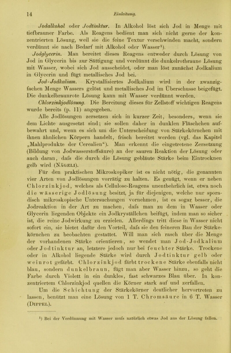 Jodalkohol oder Jodtinktur. In Alkohol löst sich Jod in Menge mit tiefbraiiner Farbe. Als Reagens bedient man sich nicht gerne der kon- zentrierten Lösung, weil sie die feine Textur verschwinden macht, sondern verdünnt sie nach Bedarf mit Alkohol oder Wasser^). Jodglycerin. Man bereitet dieses Reagens entweder durch Lösung von Jod in Glycerin bis zur Sättigung und verdünnt die dunkelrotbraune Lösung mit Wasser, wobei sich Jod ausscheidet, oder man löst zunächst Jodkalium in Glycerin und fügt metallisches Jod bei. Jod-Jodkalium. Krystallisiertes Jodkalium wird in der zwanzig- fachen Menge Wassers gelöst und metallisches Jod im Überschüsse beigefügt. Die dunkelbraunrote Lösung kann mit Wasser verdünnt werden. Chlorzinkjodlösung. Die Bereitung dieses für Zellstoff wichtigen Reagens wurde bereits (p. 11) angegeben. Alle Jodlösungen zersetzen sich in kurzer Zeit, besonders, wenn sie dem Lichte ausgesetzt sind; sie sollen daher in dunklen Fläschchen auf- bewahrt und, wenn es sich um die Unterscheidung von Stärkekörnchen mit ihnen ähnlichen Körpern handelt, frisch bereitet werden (vgl. das Kapitel „Mahlprodukte der Cerealien“). Man erkennt die eingetretene Zersetzung (Bildung von Jodwasserstoffsäure) an der sauren Reaktion der Lösung oder auch daran, dafs die durch die Lösung gebläute Stärke beim Eintrocknen gelb wird (Nägeli). Für den praktischen Mikroskopiker ist es nicht nötig, die genannten vier Arten von Jodlösungen vorrätig zu halten. Es genügt, wenn er neben Chlor zinkj od, welches als Cellulose-Reagens unentbehrlich ist, etwa noch die wässerige Jodlösung besitzt, ja für diejenigen, welche nur spora- disch mikroskopische Untersuchungen vornehmen, ist es sogar besser, die Jodreaktion in der Art zu machen, dafs man zu dem in Wasser oder Glycerin liegenden Objekte ein Jodkryställchen beifügt, indem man so sicher ist, die reine Jodwirkung zu erzielen. Allerdings tritt diese in Wasser nicht sofort ein, sie bietet dafür den Vorteil, dafs sie den feineren Bau der Stärke- körnchen zu beobachten gestattet. Will man sich rasch über die Menge der vorhandenen Stärke orientieren, so wendet man J od-Jodkalium oder Jodtinktur an, letztere jedoch nur bei feuchter Stärke. Trockene oder in Alkohol liegende Stärke wird durch Jodtinktur gelb oder w e i n r 01 gefärbt. C h 1 o r z i n k j o d färbt trockene Stärke ebenfalls niclit blau, sondern dunkelbraun, fügt man aber Wasser hinzu, so geht die Farbe durch Violett in ein dunkles, fast schwarzes Blau über. In kon- zentriertem Chlorzinkjod quellen die Körner stark auf und zerfallen. Um die Scliichtung der Stärkekörner deutlicher hervortreten zu lassen, benützt man eine Lösung von 1 T. Chromsäure in 6 T. Wasser (Dippel). q Bei der Verdünnung mit Wasser mufs natürlich etwas Jod aus der Lösung fallen.