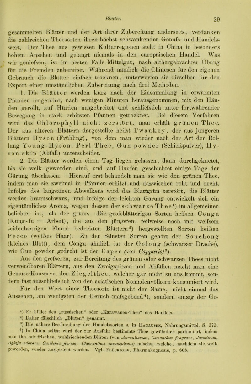 gesammelten Blätter und der Art ihrer Zubereitung anderseits, verdanken die zahlreichen Theesorten ihren höchst schwankenden Genufs- und Handels- wert. Der Thee aus gewissen Kulturregionen steht in China in besonders hohem Ansehen und gelangt niemals in den europäischen Handel. Was wir geniefsen, ist im besten Falle Mittelgut, nach althergebrachter Übung für die Fremden zubereitet. Während nämlich die Chinesen für den eigenen Gebrauch die Blätter einfach trocknen, unterwerfen sie dieselben für den Export einer umständlichen Zubereitung nach drei Methoden. 1. Die Blätter werden kurz nach der Einsammlung in erwärmten Pfannen umgerührt, nach wenigen Minuten herausgenommen, mit den Hän- den gerollt, auf Hürden ausgebreitet und schliefslich unter fortwährender Bewegung in stark erhitzten Pfannen getrocknet. Bei diesem Verfahren wird das Chlorophyll nicht zerstört, man erhält grünen Thee. Der aus älteren Blättern dargestellte heifst Twankey, der aus jüngeren Blättern Hyson (Frühling), von dem man wieder nach der Art der Rol- lung Young-Hyson, Perl-Thee, Gun powder (Schiefspulver), Hy- s 0 n s k i n (Abfall) unterscheidet. 2. Die Blätter werden einen Tag liegen gelassen, dann durchgeknetet, bis sie welk geworden sind, und auf Haufen geschichtet einige Tage der Gärung überlassen. Hierauf erst behandelt man sie wie den grünen Thee, indem man sie zweimal in Pfannen erhitzt und dazwischen rollt und dreht. Infolge des langsamen Abwelkens wird das Blattgrün zerstört, die Blätter werden braunschwarz, und infolge der leichten Gärung entwickelt sich ein eigentümliches Aroma, wegen dessen der schwarze Thee^) im allgemeinen beliebter ist, als der grüne. Die grofsblätterigen Sorten heifsen Congu (Kling-fu = Arbeit), die aus den jüngsten, teilweise noch mit weifsem seidenhaarigen Flaum bedeckten Blättern ^) hergestellten Sorten heifsen Pecco (weifses Haar). Zu den feinsten Sorten gehört der Souchong (kleines Blatt), dem Congu ähnlich ist der O o 1 o n g (schwarzer Drache), wie Gun powder gedreht ist der Cap er (von Capparis)^). Aus den gröfseren, zur Bereitung des grünen oder schwarzen Thees nicht verwendbaren Blättern, aus den Zweigspitzen und Abfällen macht man eine Gemüse-Konserve, den Ziegelthee, welcher gar nicht zu uns kommt, son- dern fast ausschliefslich von den asiatischen Nomadenvölkern konsumiert wird. Für den Wert einer Theesorte ist nicht der Name, nicht einmal das Aussehen, am wenigsten der Geruch mafsgebendü, sondern einzig der Ge- b Er bildet den „russischen“ oder „Karawanen-Thee“ des Handels. Daher fälschlich „Blüten“ genannt. Die nähere Beschreibung der Handelssorten s. in Hanausek, Nahrungsmittel, S. 373. b In China selbst wird der zur Ausfuhr bestimmte Thee gewöhnlich parfümiert, indem man ihn mit frischen, wohlriechenden Blüten (von Aurantiaccen, Osmanthus fragrans, Jasminum, Aglaja odorata.! Gardenia ßorida, Chloranthus inco7ispicuus) mischt, welche, nachdem sie welk geworden, wieder ausgesiebt werden. Vgl. Flückigek, Pharmakognosie, p. 6ü8.