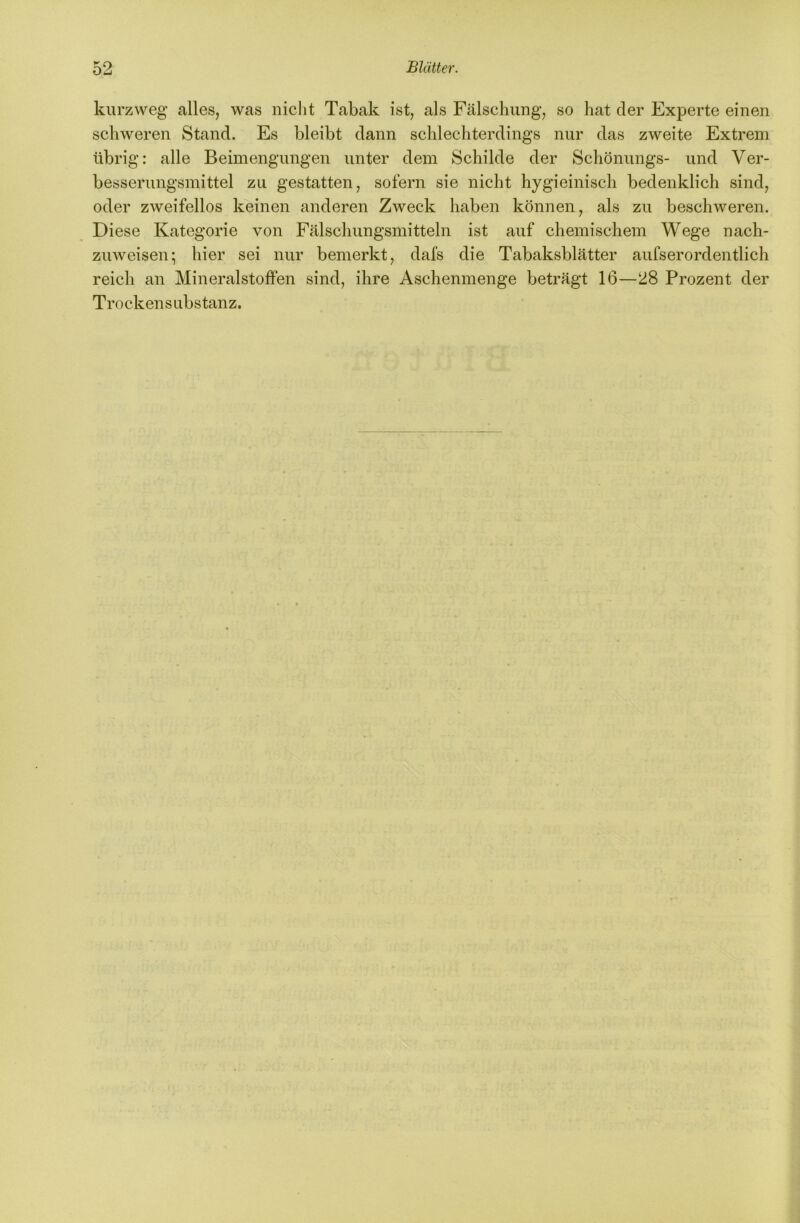 kurzweg alles, was nicht Tabak ist, als Fälschung, so hat der Experte einen schweren Stand. Es bleibt dann schlechterdings nur das zweite Extrem übrig: alle Beimengungen unter dem Schilde der Schönungs- und Ver- besserungsmittel zu gestatten, sofern sie nicht hygieinisch bedenklich sind, oder zweifellos keinen anderen Zweck haben können, als zu beschweren. Diese Kategorie von Fälschungsmitteln ist auf chemischem Wege nach- zuweisen; hier sei nur bemerkt, dafs die Tabaksblätter aufserordentlieh reich an Mineralstoffen sind, ihre Aschenmenge beträgt 16—28 Prozent der Trockensubstanz.