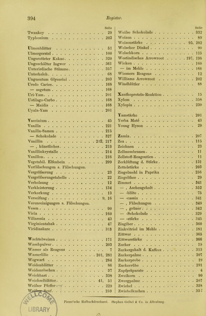 Seite Twankey 29 Typlionium 202 Ulnienblätter 51 Ulmergerstel 100 Ungerotteter Kakao 320 Ungeschälter Ingwer 361 Unterirdische Stämme 357 Unterkelch 68 Unguentum Glycerini 203 Uredo Caries 168 — segetum 168 Uri-Yam 201 Ustilago-Carbo 168 — Maidis 168 Uyala-Yam 201 Taccinium 45 Vanilla 221 Vanilla-Samen 215 — Schokolade 327 Vanillin 212, 217 — , künstliches 213 Vanillinkrystalle 214 Vanillon 216 Vegetabil. Elfenbein 299 Verfälschungen s. Fälschungen. Vergröfserung 23 Vergröfserungstabelle 22 Verholzung 12 Verkleisterung 134 Verkorkung 13 Verseifung 9, 16 Verunreinigungen s. Fälschungen. Vesen 90 Vicia 160 Villaresia 43 Virginientabak 47 Viridinsäure 313 Wachtelweizen 171 Waschpulver 203 Wasser als Reagens 7 Wasserlilie 201, 281 Wegwart 284 Weidenblätter 86 Weidenröschen 37 Weichbast 338 Weichselblätter 41, 51 Weifser Pfeffer .—r 229 ^nf 259 Weifse Schokolade Weizen Weizenstärke 95, Welscher Dinkel Welschkorn Westindisches Arrowroot 197, Wicken — im Mehle Wiesners Reagens Williams Arrowroot Windblütler Seite 332 89 202 90 115 198 160 166 12 202 88 Xanthoprotein-Reaktion Xylem Xylopia 15 358 230 Tamstärke Yerba Mate . Young Hyson 201 43 29 Zamia Zea Zeichnen Zellmembranen.... Zellstofif-Reagentien . . Zerklüftung d. Stärke. Zettelstärke Ziegelmehl in Paprika Ziegelthee Zimmet — , Aschengehalt blüte .... cassia . . . — , Fälschungen — , grüner. . . — -Schokolade . — -stärke . . . Zingiber Zinkvitriol im Mehle . Zittwer Zittwerstärke .... Zucker Zuckergehalt d. Kaffees Zuckerpalme Zuckerprobe Zuckerrübe Zupfpräparate .... Zweikorn Zwergpalme Zwiebel Zwiel)elkuchen .... 207 115 23 11 11 131 203 256 29 341 352 75 341 349 342 329 345 360 181 365 366 19 313 207 19 291 4 90 207 35S 357 Pierer’selie Hofbuclidruckerei. Stephan Geibel & Co. in Altenburg. LIBRARY /?)