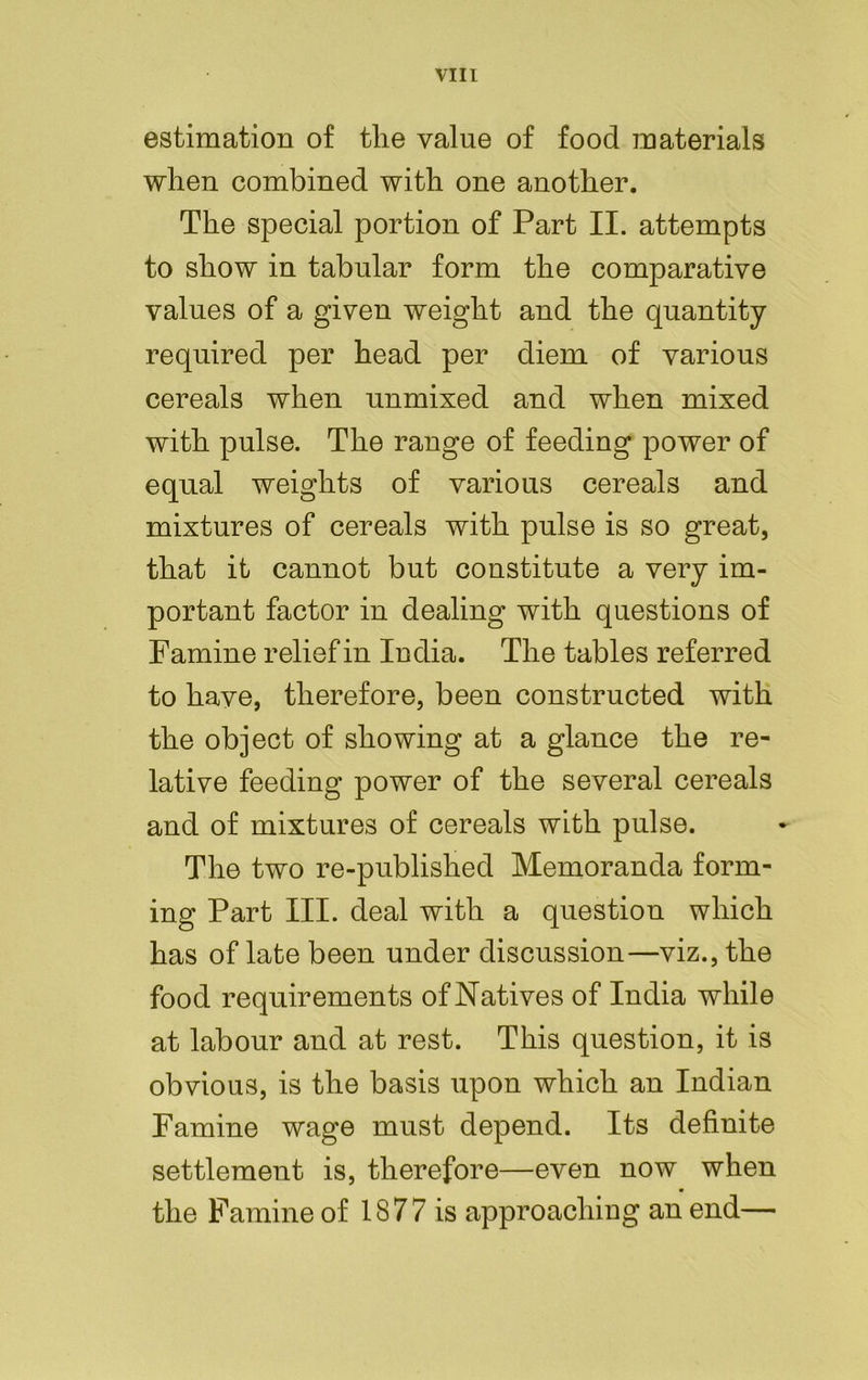 estimation of the value of food materials when combined with one another. The special portion of Part II. attempts to show in tabular form the comparative values of a given weight and the quantity required per head per diem of various cereals when unmixed and when mixed with pulse. The range of feeding power of equal weights of various cereals and mixtures of cereals with pulse is so great, that it cannot but constitute a very im- portant factor in dealing with questions of Famine relief in India. The tables referred to have, therefore, been constructed with the object of showing at a glance the re- lative feeding power of the several cereals and of mixtures of cereals with pulse. The two re-published Memoranda form- ing Part III. deal with a question which has of late been under discussion—viz., the food requirements of Natives of India while at labour and at rest. This question, it is obvious, is the basis upon which an Indian Famine wage must depend. Its definite settlement is, therefore—even now when the Famine of 1877 is approaching an end—