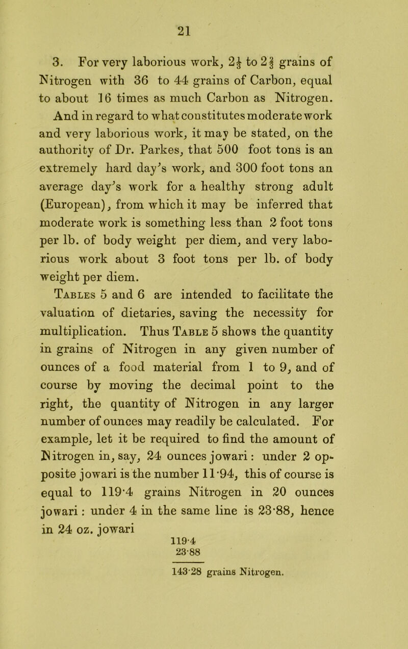 3. For very laborious work, to 2§ grains of Nitrogen with 36 to 44 grains of Carbon, equal to about 16 times as much Carbon as Nitrogen. And in regard to wbat constitutes moderate work and very laborious work, it may be stated, on the authority of Dr. Parkes, that 500 foot tons is an extremely hard day's work, and 300 foot tons an average day's work for a healthy strong adult (European), from which it may be inferred that moderate work is something less than 2 foot tons per lb. of body weight per diem, and very labo- rious work about 3 foot tons per lb. of body weight per diem. Tables 5 and 6 are intended to facilitate the valuation of dietaries, saving the necessity for multiplication. Thus Table 5 shows the quantity in grains of Nitrogen in any given number of ounces of a food material from 1 to 9, and of course by moving the decimal point to the right, the quantity of Nitrogen in any larger number of ounces may readily be calculated. For example, let it be required to find the amount of Nitrogen in, say, 24 ounces jowari: under 2 op* posite jowari is the number 11*94, this of course is equal to 119*4 grains Nitrogen in 20 ounces jowari: under 4 in the same line is 23*88, hence in 24 oz. jowari 119-4 23-88 143-28 grains Nitrogen.