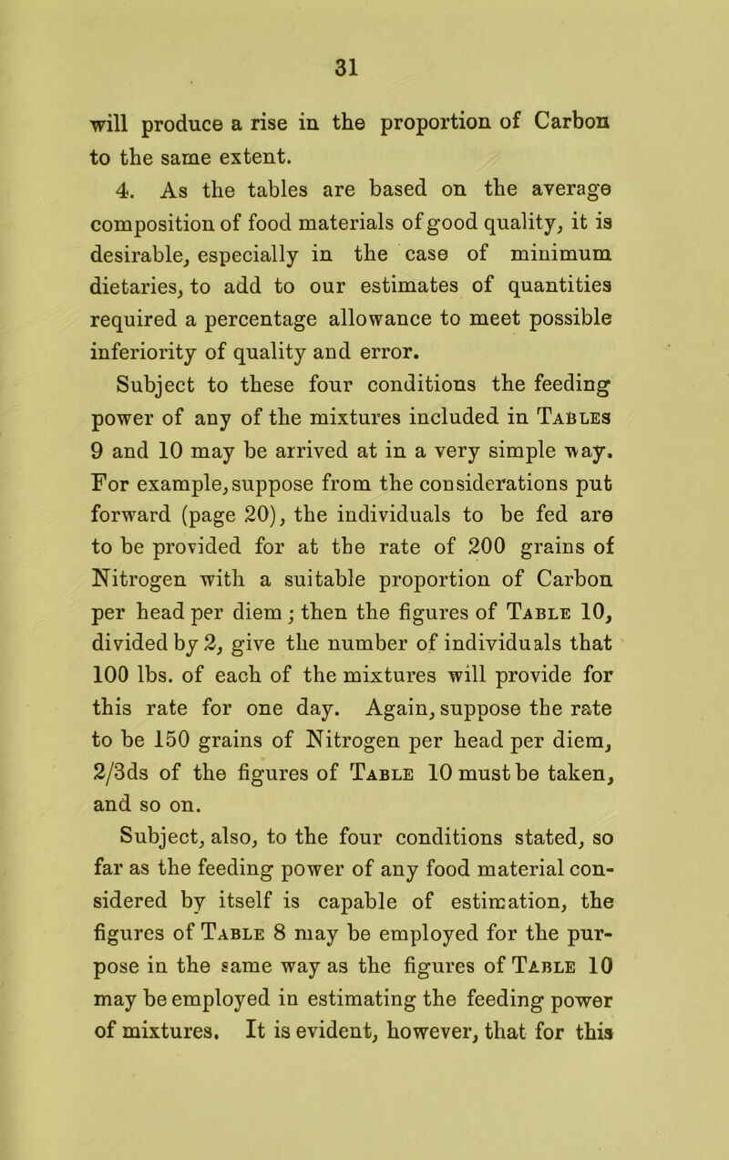 will produce a rise in the proportion of Carbon to the same extent. 4. As the tables are based on the average composition of food materials of good quality, it is desirable, especially in the case of minimum dietaries, to add to our estimates of quantities required a percentage allowance to meet possible inferiority of quality and error. Subject to these four conditions the feeding power of any of the mixtures included in Tables 9 and 10 may be arrived at in a very simple way. For example,suppose from the considerations put forward (page 20), the individuals to be fed are to be provided for at the rate of 200 grains of Nitrogen with a suitable proportion of Carbon per head per diem; then the figures of Table 10, divided by 2, give the number of individuals that 100 lbs. of each of the mixtures will provide for this rate for one day. Again, suppose the rate to be 150 grains of Nitrogen per head per diem, 2/3ds of the figures of Table 10 must be taken, and so on. Subject, also, to the four conditions stated, so far as the feeding power of any food material con- sidered by itself is capable of estimation, the figures of Table 8 may be employed for the pur- pose in the same way as the figures of Table 10 may be employed in estimating the feeding power of mixtures. It is evident, however, that for this