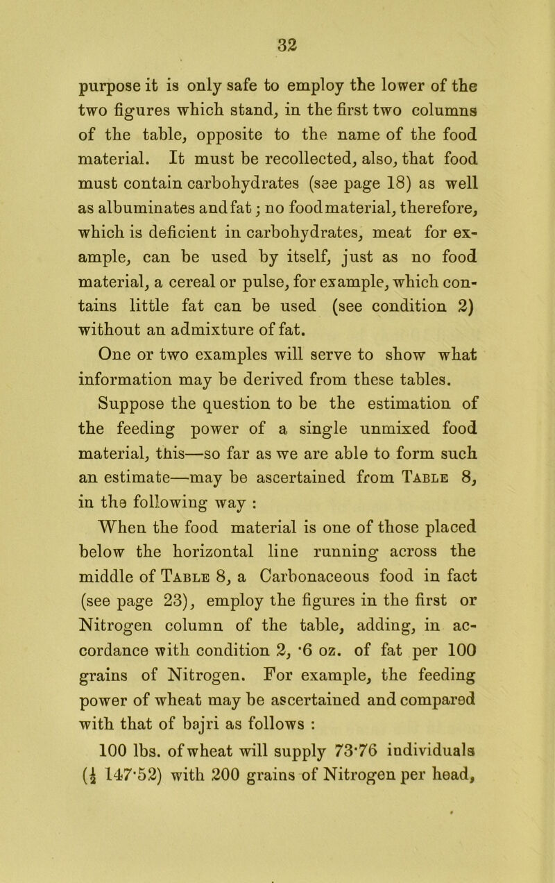 purpose it is only safe to employ the lower of the two figures which stand, in the first two columns of the table, opposite to the name of the food material. It must be recollected, also, that food must contain carbohydrates (see page 18) as well as albuminates and fat; no food material, therefore, which is deficient in carbohydrates, meat for ex- ample, can be used by itself, just as no food material, a cereal or pulse, for example, which con- tains little fat can be used (see condition 2) without an admixture of fat. One or two examples will serve to show what information may be derived from these tables. Suppose the question to be the estimation of the feeding power of a single unmixed food material, this—so far as we are able to form such an estimate—may be ascertained from Table 8, in the following way : When the food material is one of those placed below the horizontal line running across the middle of Table 8, a Carbonaceous food in fact (see page 23), employ the figures in the first or Nitrogen column of the table, adding, in ac- cordance with condition 2, '6 oz. of fat per 100 grains of Nitrogen. For example, the feeding power of wheat may be ascertained and compared with that of bajri as follows : 100 lbs. of wheat will supply 73*76 individuals (^ 14)7*52) with 200 grains of Nitrogen per head,