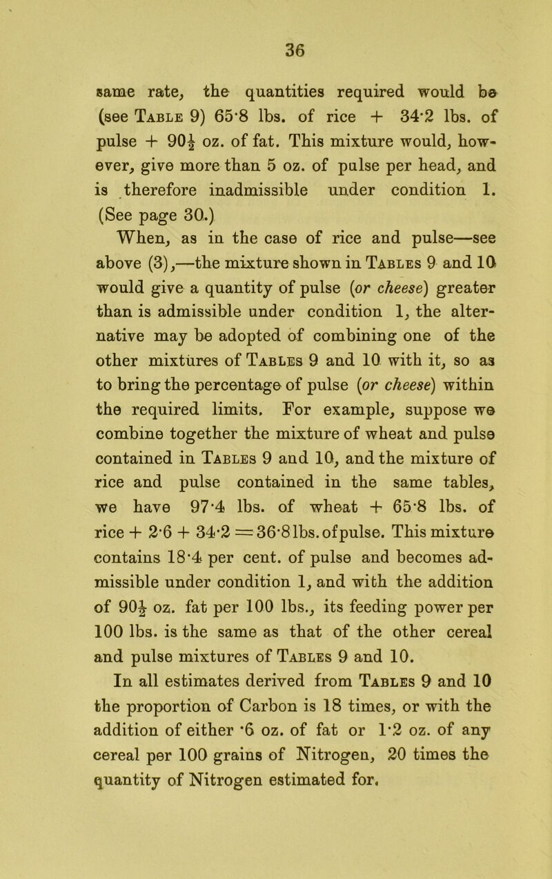 same rate, the quantities required would b© (see Table 9) 65*8 lbs. of rice + 34*2 lbs. of pulse + 90J oz. of fat. This mixture would, how- ever, give more than 5 oz. of pulse per head, and is therefore inadmissible under condition 1. (See page 30.) When, as in the case of rice and pulse—see above (3),—the mixture shown in Tables 9 and 10 would give a quantity of pulse (or cheese) greater than is admissible under condition 1, the alter- native may be adopted of combining one of the other mixtures of Tables 9 and 10 with it, so as to bring the percentage of pulse (or cheese) within the required limits. For example, suppose we combine together the mixture of wheat and pulse contained in Tables 9 and 10, and the mixture of rice and pulse contained in the same tables, we have 97*4 lbs. of wheat + 65*8 lbs, of rice + 2*6 + 34*2 =36*8 lbs. of pulse. This mixture contains 18*4 per cent, of pulse and becomes ad- missible under condition 1, and with the addition of 90J oz. fat per 100 lbs., its feeding power per 100 lbs. is the same as that of the other cereal and pulse mixtures of Tables 9 and 10. In all estimates derived from Tables 9 and 10 the proportion of Carbon is 18 times, or with the addition of either *6 oz. of fat or 1*2 oz. of any cereal per 100 grains of Nitrogen, 20 times the quantity of Nitrogen estimated for.