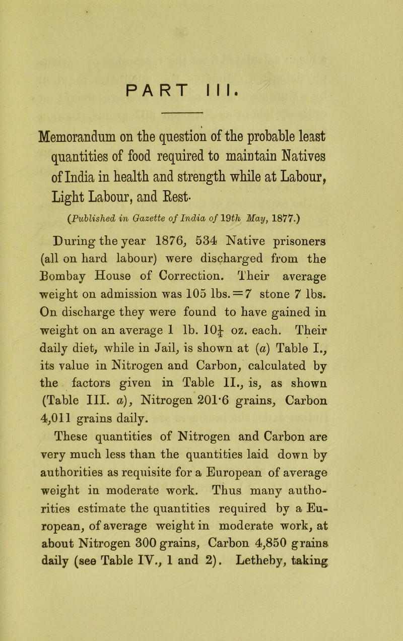 PART III. i Memorandum on the question of the probable least quantities of food required to maintain Natives of India in health and strength while at Labour, Light Labour, and Rest- (Published in Gazette of India of 19th May, 1877.) During the year 1876, 534 Native prisoners (all on hard labour) were discharged from the Bombay House of Correction. Their average weight on admission was 105 lbs. — 7 stone 7 lbs. On discharge they were found to have gained in weight on an average 1 lb. 10J oz. each. Their daily diet, while in Jail, is shown at (a) Table I., its value in Nitrogen and Carbon, calculated by the factors given in Table II., is, as shown (Table III. a-), Nitrogen 201*6 grains. Carbon 4,011 grains daily. These quantities of Nitrogen and Carbon are very much less than the quantities laid down by authorities as requisite for a European of average weight in moderate work. Thus many autho- rities estimate the quantities required by a Eu- ropean, of average weight in moderate work, at about Nitrogen 300 grains, Carbon 4,850 grains