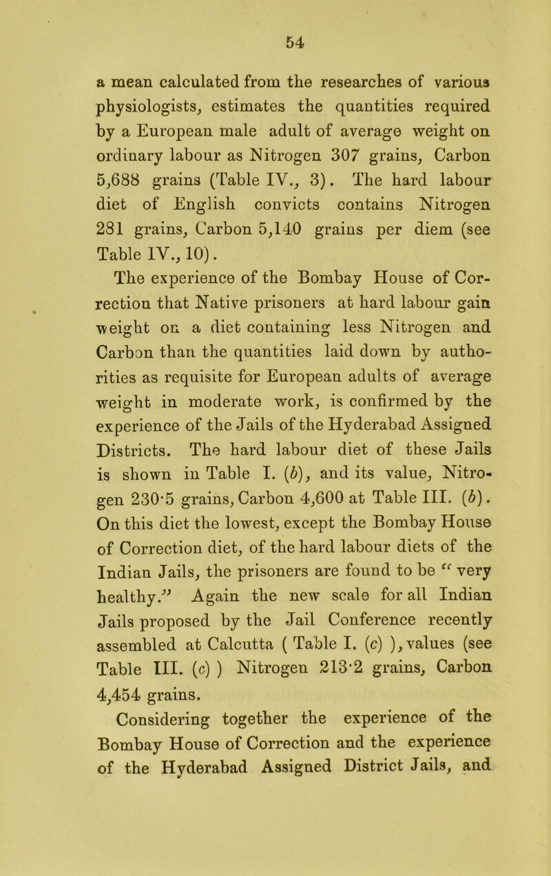 a mean calculated from the researches of various physiologists, estimates the quantities required by a European male adult of average weight on ordinary labour as Nitrogen 307 grains, Carbon 5,688 grains (Table IV., 3). The hard labour diet of English convicts contains Nitrogen 281 grains. Carbon 5,140 grains per diem (see Table IV., 10). The experience of the Bombay House of Cor- rection that Native prisoners at hard labour gain -weight on a diet containing less Nitrogen and Carbon than the quantities laid down by autho- rities as requisite for European adults of average weight in moderate work, is confirmed by the experience of the Jails of the Hyderabad Assigned Districts. The hard labour diet of these Jails is shown in Table I. (b), and its value, Nitro- gen 230’5 grains, Carbon 4,600 at Table III. (6). On this diet the lowest, except the Bombay House of Correction diet, of the hard labour diets of the Indian Jails, the prisoners are found to be very healthy.” Again the new scale for all Indian Jails proposed by the Jail Conference recently assembled at Calcutta ( Table I. (c) ), values (see Table III. (c) ) Nitrogen 213‘2 grains, Carbon 4,454 grains. Considering together the experience of the Bombay House of Correction and the experience of the Hyderabad Assigned District Jails, and