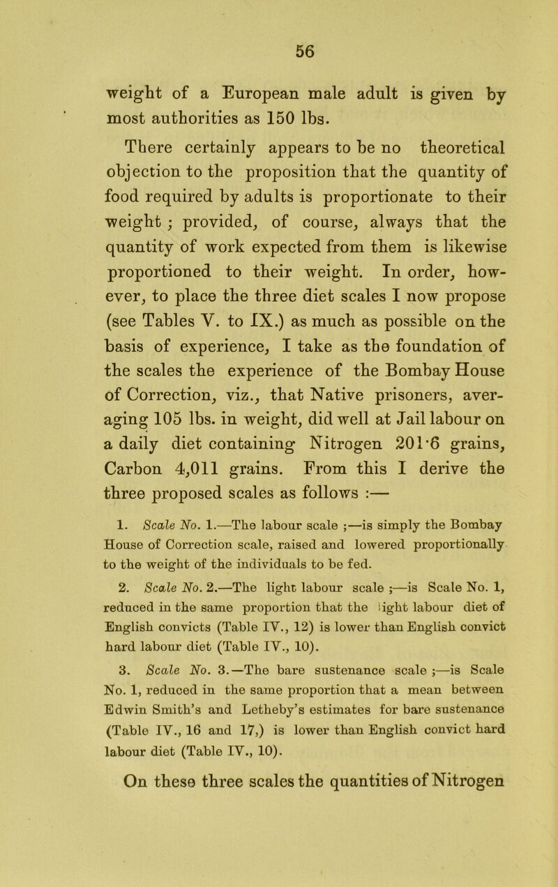 weight of a European male adult is given by most authorities as 150 lbs. There certainly appears to be no theoretical objection to the proposition that the quantity of food required by adults is proportionate to their weight ; provided, of course, always that the quantity of work expected from them is likewise proportioned to their weight. In order, how- ever, to place the three diet scales I now propose (see Tables Y. to IX.) as much as possible on the basis of experience, I take as the foundation of the scales the experience of the Bombay House of Correction, viz., that Native prisoners, aver- aging 105 lbs. in weight, did well at Jail labour on a daily diet containing Nitrogen 201'6 grains. Carbon 4,011 grains. From this I derive the three proposed scales as follows :— 1. Scale No. 1.—The labour scale ;—is simply the Bombay House of Correction scale, raised and lowered proportionally to the weight of the individuals to be fed. 2. Scale No. 2.—The light labour scale ;—is Scale No. 1, reduced in the same proportion that the light labour diet of English convicts (Table IV., 12) is lower than English convict hard labour diet (Table IV., 10). 3. Scale No. 3.—The bare sustenance scale ;—is Scale No. 1, reduced in the same proportion that a mean between Edwin Smith’s and Letheby’s estimates for bare sustenance (Table IV., 16 and 17,) is lower than English convict hard labour diet (Table IV., 10). On these three scales the quantities of Nitrogen