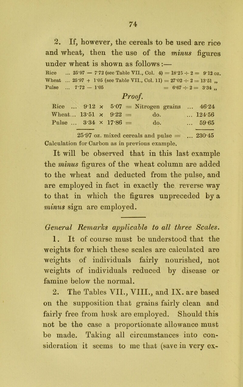 2. If, however, the cereals to be used are rice and wheat, then the use of the minus figures under wheat is shown as follows:— Rice ... 25'97 — 7'72 (see Table VII., Col. 4) = 18'25 -r- 2 = 9T2 oz. Wheat ... 25'97 -+ 1'05 (see Table VII., Col. 11) = 27'02 -f- 2 = 13'51 ,, Pulse ... 7'72 — 1'05 = 6'67 -v- 2 = 3'34 „ Proof. Rice ... 9'12 x 5'07 = Nitrogen grains ... 46'24 Wheat... 13-51 x 9'22 = do. ... 124'56 Pulse ... 3-34 x 17-86 = do. ... 5965 25'97 oz. mixed cereals and pulse = ... 23045 Calculation for Carbon as in previous example. It will be observed that in this last example the minus figures of the wheat column are added to the wheat and deducted from the pulse, and are employed in fact in exactly the reverse way to that in which the figures unpreceded by a minus sign are employed. General Remarks applicable to all three Scales. 1. It of course must be understood that the weights for which these scales are calculated are weights of individuals fairly nourished, not weights of individuals reduced by disease or famine below the normal. 2. The Tables VII., VIII., and IX. are based on the supposition that grains fairly clean and fairly free from husk are employed. Should this not be the case a proportionate allowance must be made. Taking all circumstances into con- sideration it seems to me that (save in very ex-