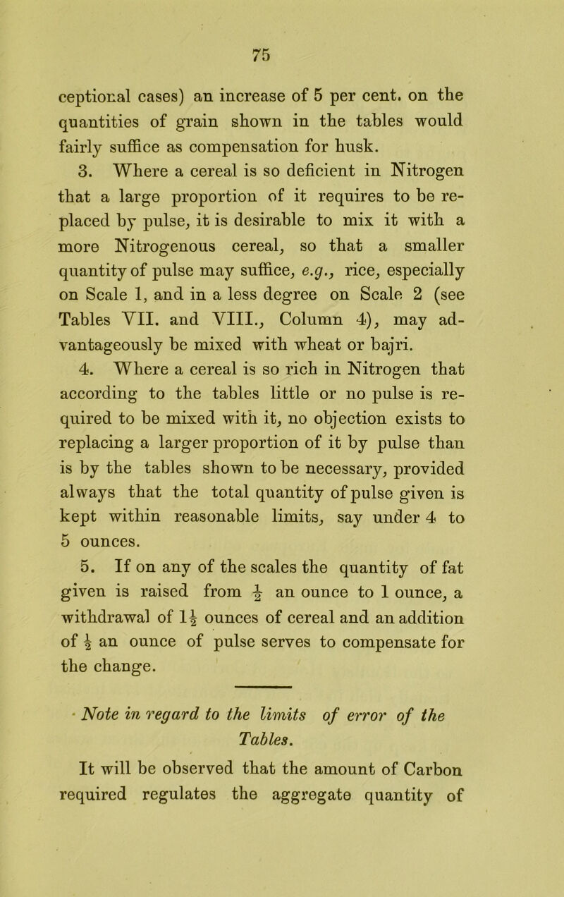 ceptional cases) an increase of 5 per cent, on the quantities of grain shown in the tables would fairly suffice as compensation for husk. 3. Where a cereal is so deficient in Nitrogen that a large proportion of it requires to be re- placed by pulse, it is desirable to mix it with a more Nitrogenous cereal, so that a smaller quantity of pulse may suffice, e.g., rice, especially on Scale 1, and in a less degree on Scale 2 (see Tables VII. and VIII., Column 4), may ad- vantageously be mixed with wheat or bajri. 4. Where a cereal is so rich in Nitrogen that according to the tables little or no pulse is re- quired to be mixed with it, no objection exists to replacing a larger proportion of it by pulse than is by the tables shown to be necessary, provided always that the total quantity of pulse given is kept within reasonable limits, say under 4 to 5 ounces. 5. If on any of the scales the quantity of fat given is raised from \ an ounce to 1 ounce, a withdrawal of 1\ ounces of cereal and an addition of \ an ounce of pulse serves to compensate for the change. Note in regard to the limits of error of the Tables. It will be observed that the amount of Carbon required regulates the aggregate quantity of