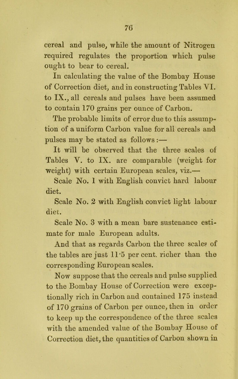 cereal and pulse, while the amount of Nitrogen required regulates the proportion which pulse ought to bear to cereal. In calculating the value of the Bombay House of Correction diet, and in constructing Tables YI. to IX., all cereals and pulses have been assumed to contain 170 grains per ounce of Carbon. The probable limits of error due to this assump- tion of a uniform Carbon value for all cereals and pulses may be stated as follows :— It will be observed that the three scales of Tables Y. to IX. are comparable (weight for weight) with certain European scales, viz.— Scale No. 1 with English convict hard labour diet. Scale No. 2 with English convict light labour diet. Scale No. 3 with a mean bare sustenance esti- mate for male European adults. And that as regards Carbon the three scales of the tables are just 11*5 per cent, richer than the corresponding European scales. Now suppose that the cereals and pulse supplied to the Bombay House of Correction were excep- tionally rich in Carbon and contained 175 instead of 170 grains of Carbon per ounce, then in order to keep up the correspondence of the three scales with the amended value of the Bombay House of Correction diet, the quantities of Carbon shown in