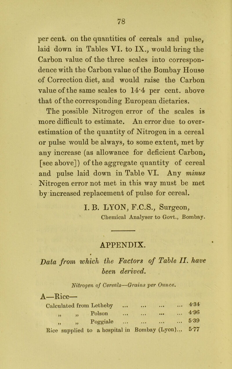 per cent, on the quantities of cereals and pulse, laid down in Tables YI. to IX., would bring the Carbon value of the three scales into correspon- dence with the Carbon value of the Bombay House of Correction diet, and would raise the Carbon value of the same scales to 14‘4 per cent, above that of the corresponding European dietaries. The possible Nitrogen error of the scales is more difficult to estimate. An error due to over- estimation of the quantity of Nitrogen in a cereal or pulse would be always, to some extent, met by any increase (as allowance for deficient Carbon, [see above]) of the aggregate quantity of cereal and pulse laid down in Table YI. Any minus Nitrogen error not met in this way must be met by increased replacement of pulse for cereal. I. B. LYON, F.C.S., Surgeon, Chemical Analyser to Govt., Bombay. APPENDIX. t Data from which the Factors of Table II. have been derived. Nitrogen of Cereals—Grains per Ounce. A—Bice— Calculated from Letheby ... ... ... ... 4‘34 „ „ Poison ... ... ... ... 4-96 „ „ Poggiale 5-39 Pice supplied to a hospital in Bombay (Lyon)... 5‘77