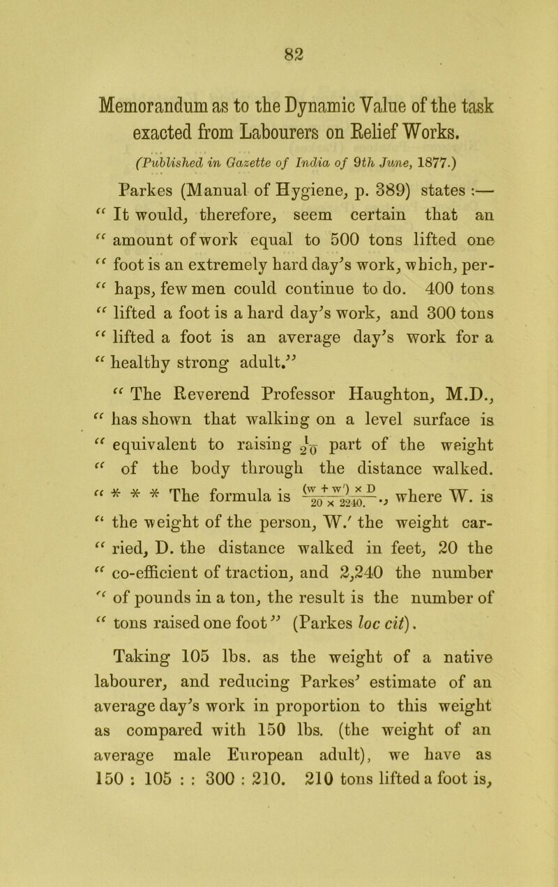 Memorandum as to the Dynamic Value of the task exacted from Labourers on Relief Works. (Published in Gazette of India of 9th June, 1877.) Parkes (Manual of Hygiene, p. 389) states :— “ It would, therefore, seem certain that an “ amount of work equal to 500 tons lifted one “ foot is an extremely hard day's work, which, per- “ haps, few men could continue to do. 400 tons “ lifted a foot is a hard day's work, and 300 tons “ lifted a foot is an average day's work for a “ healthy strong adult. “ The Reverend Professor Haughton, M.D., “ has shown that walking on a level surface is “ equivalent to raising 21^ part of the weight of the body through the distance walked. “ * * * The formula is where W. is u the weight of the person, W.' the weight car- “ ried, D. the distance walked in feet, 20 the “ co-efficient of traction, and 2,240 the number of pounds in a ton, the result is the number of “ tons raised one foot (Parkes loc cit). Taking 105 lbs. as the weight of a native labourer, and reducing Parkes' estimate of an average day's work in proportion to this weight as compared with 150 lbs. (the weight of an average male European adult), we have as 150 ; 105 : : 300 : 210. 210 tons lifted a foot is.