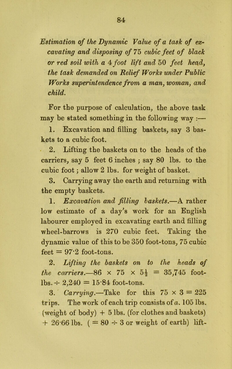 Estimation of the Dynamic Value of a task of ex- cavating and disposing of 75 cubic feet of black or red soil with a 4 foot lift and 50 feet head, the task demanded on Relief Works under Public Works superintendence from a man, woman, and child. For the purpose of calculation, the above task may be stated something in the following way :— 1. Excavation and filling baskets, say 3 bas- kets to a cubic foot. 2. Lifting the baskets on to the heads of the carriers, say 5 feet 6 inches ; say 80 lbs. to the cubic foot; allow 2 lbs. for weight of basket. 3. Carrying away the earth and returning with the empty baskets. 1. Excavation and filling baskets.—A rather low estimate of a day's work for an English labourer employed in excavating earth and filling wheel-barrows is 270 cubic feet. Taking the dynamic value of this to be 350 foot-tons, 75 cubic feet = 97*2 foot-tons. 2. Lifting the baskets on to the heads of the carriers.—86 x 75 x 5J = 35,745 foot- lbs. -4- 2,240 = 15-84 foot-tons. 3. Carrying.—Take for this 75 x 3 = 225 trips. The work of each trip consists of a. 105 lbs. (weight of body) -I- 5 lbs. (for clothes and baskets) 4- 26-66 lbs. ( = 80 -f- 3 or weight of earth) lift-