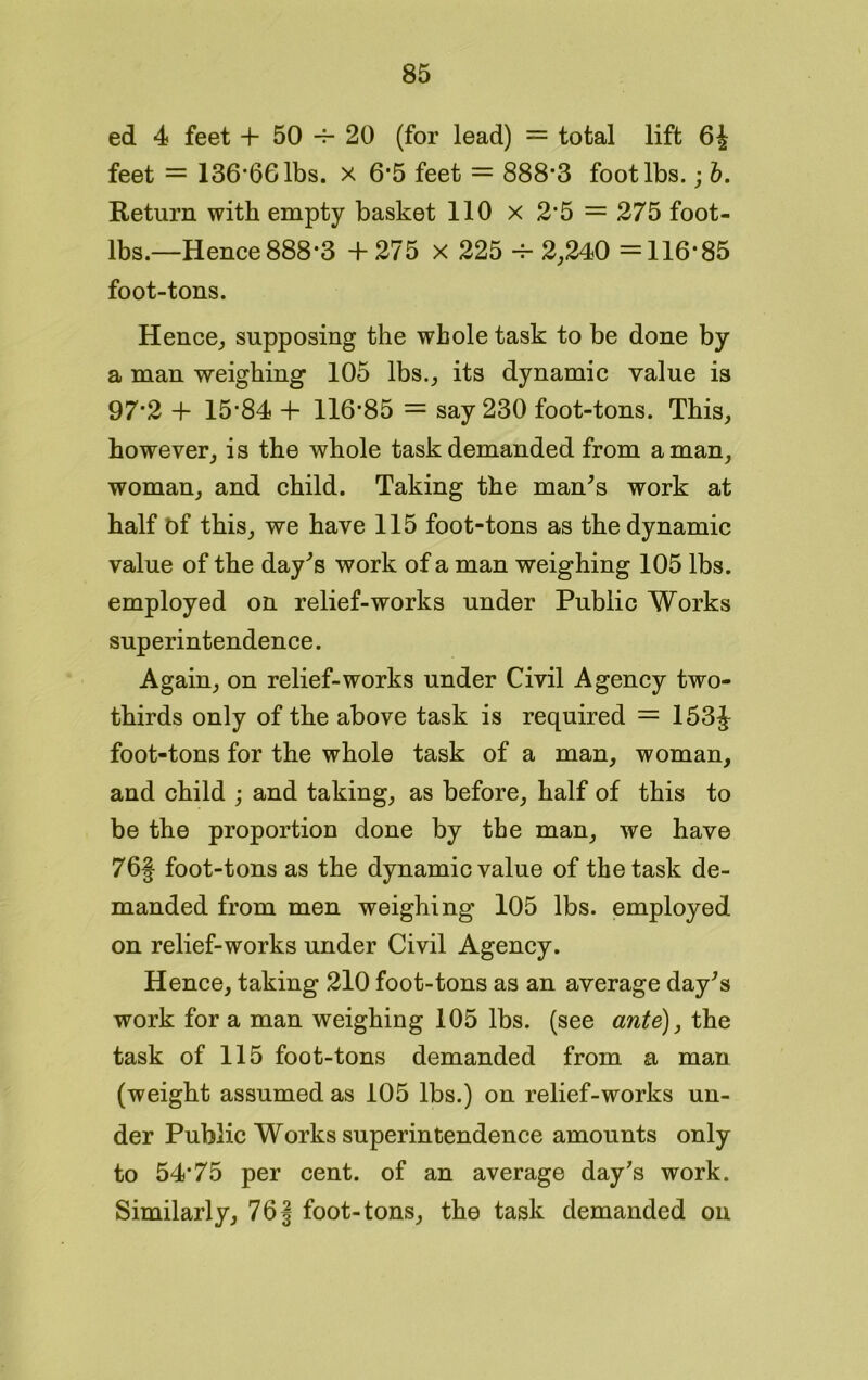 ed 4 feet + 50 -f- 20 (for lead) = total lift 6J feet = 136*66 lbs. x 6*5 feet = 888*3 foot lbs.; b. Return with empty basket 110 x 2*5 = 275 foot- lbs.—Hence 888*3 + 275 x 225 -f- 2,240 =116*85 foot-tons. Hence, supposing the whole task to be done by a man weighing 105 lbs., its dynamic value is 97*2 + 15*84 + 116*85 = say 230 foot-tons. This, however, is the whole task demanded from a man, woman, and child. Taking the man’s work at half bf this, we have 115 foot-tons as the dynamic value of the day's work of a man weighing 105 lbs. employed on relief-works under Public Works superintendence. Again, on relief-works under Civil Agency two- thirds only of the above task is required = 153J foot-tons for the whole task of a man, woman, and child ; and taking, as before, half of this to be the proportion done by the man, we have 76§ foot-tons as the dynamic value of the task de- manded from men weighing 105 lbs. employed on relief-works under Civil Agency. Hence, taking 210 foot-tons as an average day's work for a man weighing 105 lbs. (see ante), the task of 115 foot-tons demanded from a man (weight assumed as 105 lbs.) on relief-works un- der Public Works superintendence amounts only to 54*75 per cent, of an average day's work. Similarly, 76f foot-tons, the task demanded on