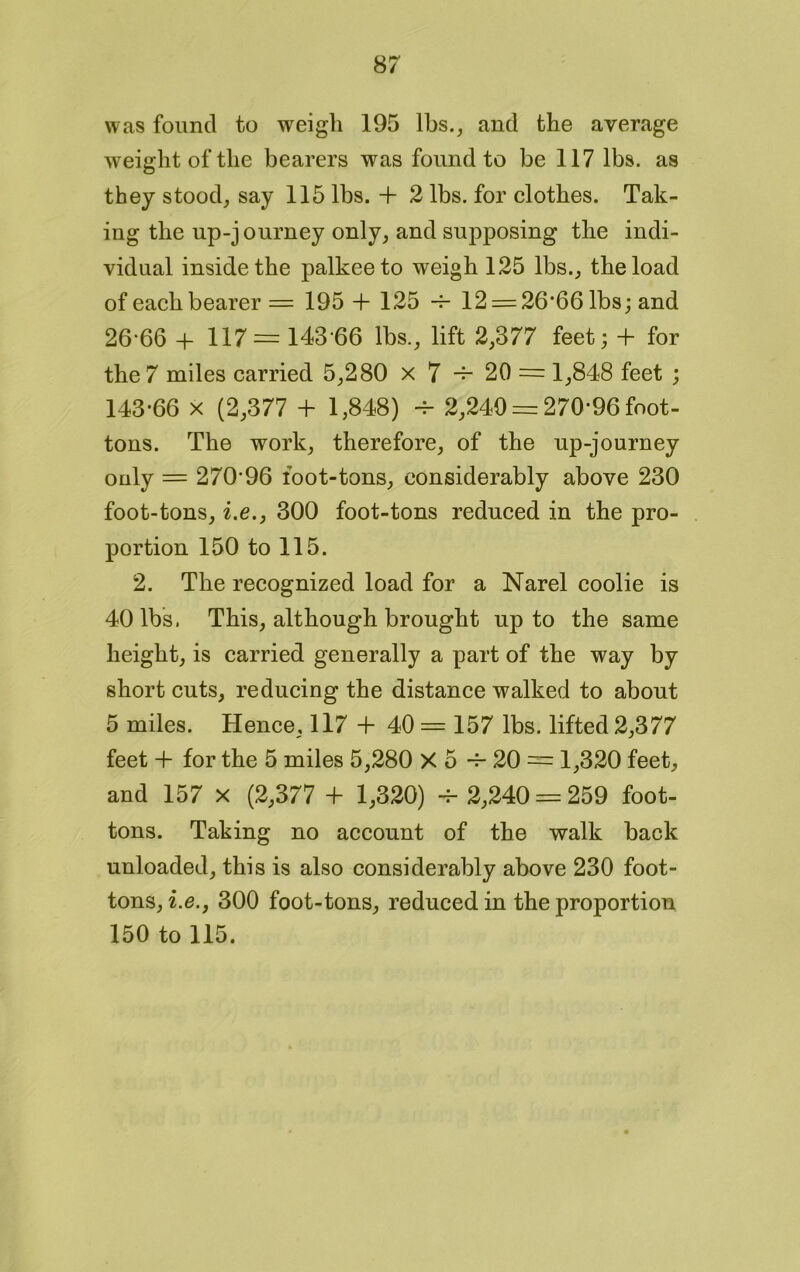 was found to weigh 195 lbs., and the average weight of the bearers was found to be 117 lbs. as they stood, say 115 lbs. + 2 lbs. for clothes. Tak- ing the up-journey only, and supposing the indi- vidual inside the palkeeto weigh 125 lbs., the load of each bearer = 195 + 125 -f- 12 = 26'66 lbs; and 26-66 + 117 = 143-66 lbs., lift 2,377 feet; + for the 7 miles carried 5,280 x 7 +■ 20 = 1,848 feet ; 143-66 x (2,377 + 1,848) -v- 2,249 = 270-96 foot- tons. The work, therefore, of the up-journey only = 270-96 foot-tons, considerably above 230 foot-tons, i.e.j 300 foot-tons reduced in the pro- portion 150 to 115. 2. The recognized load for a Narel coolie is 40 lbs. This, although brought up to the same height, is carried generally a part of the way by short cuts, reducing the distance walked to about 5 miles. Hence, 117 + 40 = 157 lbs. lifted 2,377 feet + for the 5 miles 5,280 X 5 -f- 20 = 1,320 feet, and 157 x (2,377 + 1,320) ■+ 2,240 = 259 foot- tons. Taking no account of the walk back unloaded, this is also considerably above 230 foot- tons, i.e.j 300 foot-tons, reduced in the proportion 150 to 115.