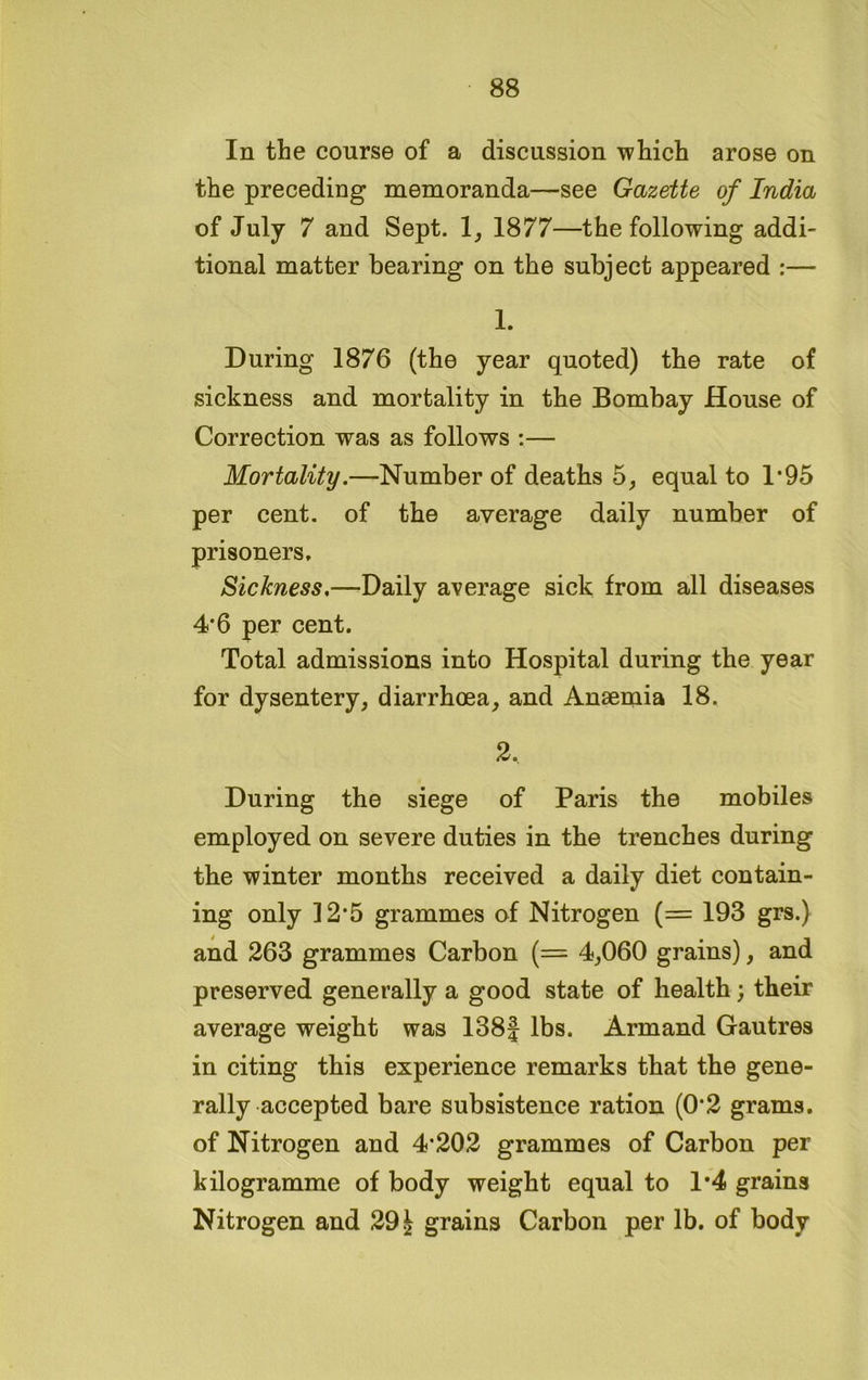 In the course of a discussion which arose on the preceding memoranda—see Gazette of India of July 7 and Sept. 1, 1877—the following addi- tional matter bearing on the subject appeared :— 1. During 1876 (the year quoted) the rate of sickness and mortality in the Bombay House of Correction was as follows :— Mortality.—Number of deaths 5, equal to 1*95 per cent, of the average daily number of prisoners. Sickness,—Daily average sick from all diseases 4*6 per cent. Total admissions into Hospital during the year for dysentery, diarrhoea, and Anaemia 18. 2. During the siege of Paris the mobiles employed on severe duties in the trenches during the winter months received a daily diet contain- ing only 12*5 grammes of Nitrogen (= 193 grs.) and 263 grammes Carbon (= 4,060 grains), and preserved generally a good state of health; their average weight was 138J lbs. Armand Gautres in citing this experience remarks that the gene- rally accepted bare subsistence ration (0*2 grams, of Nitrogen and 4*202 grammes of Carbon per kilogramme of body weight equal to 1*4 grains Nitrogen and 291 grains Carbon per lb. of body