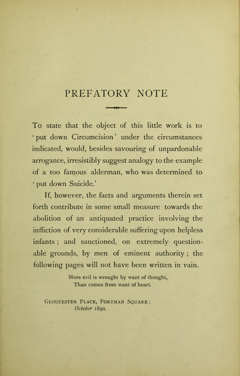 PREFATORY NOTE To state that the object of this little work is to ‘ put down Circumcision ’ under the circumstances indicated, would, besides savouring of unpardonable arrogance, irresistibly suggest analogy to the example of a too famous alderman, who was determined to ‘ put down Suicide.’ If, however, the facts and arguments therein set forth contribute in some small measure towards the abolition of an antiquated practice involving the infliction of very considerable suffering upon helpless infants ; and sanctioned, on extremely question- able grounds, by men of eminent authority ; the following pages will not have been written in vain. More evil is wrought by want of thought, Than comes from want of heart. Gloucester Place, Portman Square : October 1890.