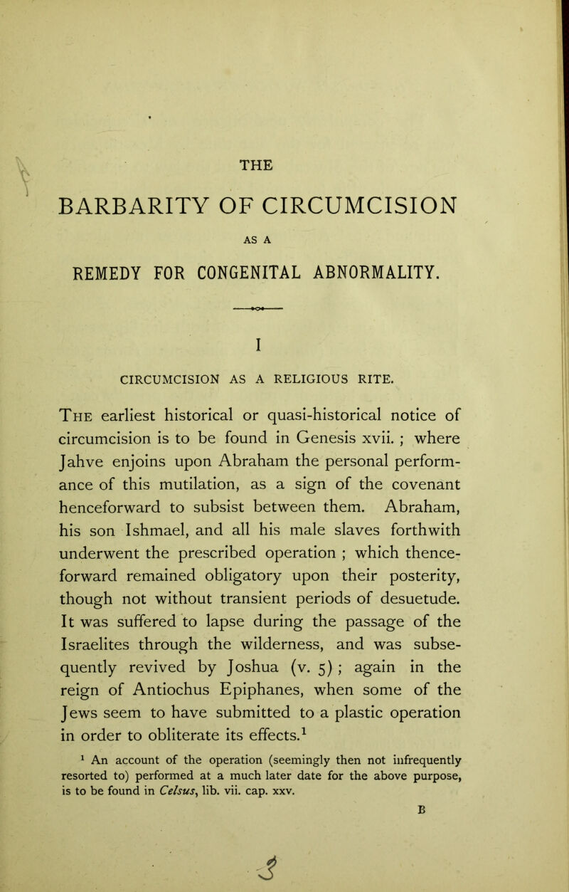 THE w ,r \ BARBARITY OF CIRCUMCISION AS A REMEDY FOR CONGENITAL ABNORMALITY. I CIRCUMCISION AS A RELIGIOUS RITE. The earliest historical or quasi-historical notice of circumcision is to be found in Genesis xvii. ; where Jahve enjoins upon Abraham the personal perform- ance of this mutilation, as a sign of the covenant henceforward to subsist between them. Abraham, his son Ishmael, and all his male slaves forthwith underwent the prescribed operation ; which thence- forward remained obligatory upon their posterity, though not without transient periods of desuetude. It was suffered to lapse during the passage of the Israelites through the wilderness, and was subse- quently revived by Joshua (v. 5) ; again in the reign of Antiochus Epiphanes, when some of the Jews seem to have submitted to a plastic operation in order to obliterate its effects.1 1 An account of the operation (seemingly then not infrequently resorted to) performed at a much later date for the above purpose, is to be found in Celsus, lib. vii. cap. xxv. B