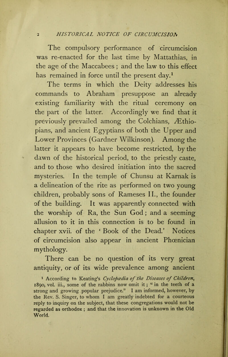 The compulsory performance of circumcision was re-enacted for the last time by Mattathias, in the age of the Maccabees ; and the law to this effect has remained in force until the present day.1 The terms in which the Deity addresses his commands to Abraham presuppose an already existing familiarity with the ritual ceremony on the part of the latter. Accordingly we find that it previously prevailed among the Colchians, ^Ethio- pians, and ancient Egyptians of both the Upper and Lower Provinces (Gardner Wilkinson). Among the latter it appears to have become restricted, by the dawn of the historical period, to the priestly caste, and to those who desired initiation into the sacred mysteries. In the temple of Chunsu at Karnak is a delineation of the rite as performed on two young children, probably sons of Rameses II., the founder of the building. It was apparently connected with the worship of Ra, the Sun God ; and a seeming allusion to it in this connection is to be found in chapter xvii. of the ‘ Book of the Dead.’ Notices of circumcision also appear in ancient Phoenician mythology. There can be no question of its very great antiquity, or of its wide prevalence among ancient 1 According to Keating’s Cyclopedia of the Diseases of Children, 1890, vol. iii., some of the rabbins now omit it; u in the teeth of a strong and growing popular prejudice.” I am informed, however, by the Rev. S. Singer, to whom 1 am greatly indebted for a courteous reply to inquiry on the subject, that these congregations would not be regarded as orthodox ; and that the innovation is unknown in the Old World.