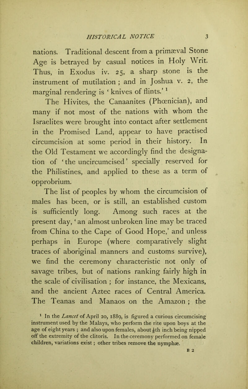 nations. Traditional descent from a primaeval Stone Age is betrayed by casual notices in Holy Writ. Thus, in Exodus iv. 25, a sharp stone is the instrument of mutilation ; and in Joshua v. 2, the marginal rendering is ‘ knives of flints.’ 1 The Hivites, the Canaanites (Phoenician), and many if not most of the nations with whom the Israelites were brought into contact after settlement in the Promised Land, appear to have practised circumcision at some period in their history. In the Old Testament we accordingly find the designa- tion of ‘ the uncircumcised ’ specially reserved for the Philistines, and applied to these as a term of opprobrium. The list of peoples by whom the circumcision of males has been, or is still, an established custom is sufficiently long. Among such races at the present day, ‘ an almost unbroken line may be traced from China to the Cape of Good Hope,’ and unless perhaps in Europe (where comparatively slight traces of aboriginal manners and customs survive), we find the ceremony characteristic not only of savage tribes, but of nations ranking fairly high in the scale of civilisation ; for instance, the Mexicans, and the ancient Aztec races of Central America. The Teanas and Manaos on the Amazon ; the 1 In the Lancet of April 20, 1889, is figured a curious circumcising instrument used by the Malays, who perform the rite upon boys at the age of eight years ; and also upon females, about ^th inch being nipped off the extremity of the clitoris. In the ceremony performed on female children, variations exist; other tribes remove the nymphae.