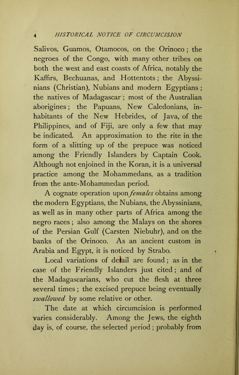 Salivos, Guamos, Otamocos, on the Orinoco ; the negroes of the Congo, with many other tribes on both the west and east coasts of Africa, notably the Kaffirs, Bechuanas, and Hottentots; the Abyssi- nians (Christian), Nubians and modern Egyptians ; the natives of Madagascar ; most of the Australian aborigines; the Papuans, New Caledonians, in- habitants of the New Hebrides, of Java, of the Philippines, and of Fiji, are only a few that may be indicated. An approximation to the rite in the form of a slitting up of the prepuce was noticed among the Friendly Islanders by Captain Cook. Although not enjoined in the Koran, it is a universal practice among the Mohammedans, as a tradition from the ante-Mohammedan period. A cognate operation upon females obtains among the modern Egyptians, the Nubians, the Abyssinians, as well as in many other parts of Africa among the negro races ; also among the Malays on the shores of the Persian Gulf (Carsten Niebuhr), and on the banks of the Orinoco. As an ancient custom in Arabia and Egypt, it is noticed by Strabo. Local variations of deiail are found ; as in the case of the Friendly Islanders just cited ; and of the Madagascarians, who cut the flesh at three several times ; the excised prepuce being eventually swallowed by some relative or other. The date at which circumcision is performed varies considerably. Among the Jews, the eighth day is, of course, the selected period ; probably from