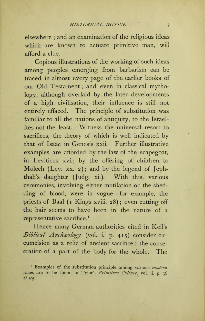 elsewhere ; and an examination of the religious ideas which are known to actuate primitive man, will afford a clue. Copious illustrations of the working of such ideas among peoples emerging from barbarism can be traced in almost every page of the earlier books of our Old Testament; and, even in classical mytho- logy, although overlaid by the later developments of a high civilisation, their influence is still not entirely effaced. The principle of substitution was familiar to all the nations of antiquity, to the Israel- ites not the least. Witness the universal resort to sacrifices, the theory of which is well indicated by that of Isaac in Genesis xxii. Further illustrative examples are afforded by the law of the scapegoat, in Leviticus xvi.; by the offering of children to Molech (Lev. xx. 2); and by the legend of Jeph- thah’s daughter (Judg. xi.). With this, various ceremonies, involving either mutilation or the shed- ding of blood, were in vogue—for example, the priests of Baal (1 Kings xviii. 28); even cutting off the hair seems to have been in the nature of a representative sacrifice.1 Hence many German authorities cited in Keifs Biblical Archceology (vol. i. p. 415) consider cir- cumcision as a relic of ancient sacrifice : the conse- cration of a part of the body for the whole. The 1 Examples of the substitution principle among various modern races are to be found in Tylor’s Primitive Culture, vol. ii. p. 36 et seq.