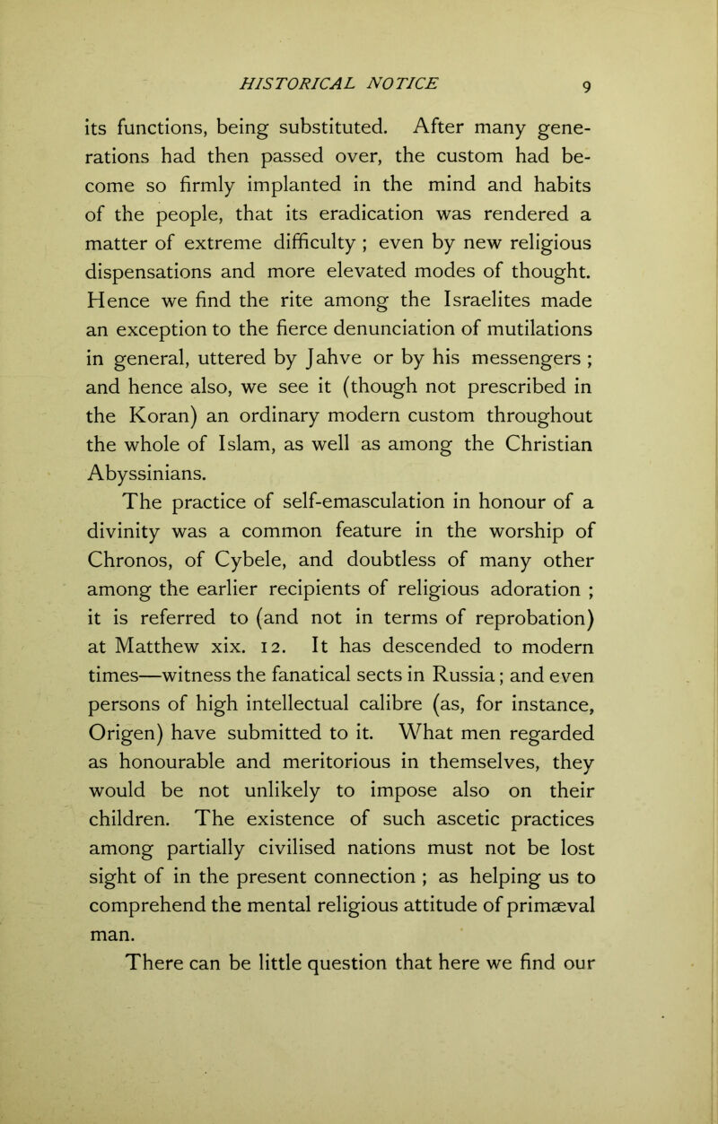 its functions, being substituted. After many gene- rations had then passed over, the custom had be- come so firmly implanted in the mind and habits of the people, that its eradication was rendered a matter of extreme difficulty ; even by new religious dispensations and more elevated modes of thought. H ence we find the rite among the Israelites made an exception to the fierce denunciation of mutilations in general, uttered by Jahve or by his messengers ; and hence also, we see it (though not prescribed in the Koran) an ordinary modern custom throughout the whole of Islam, as well as among the Christian Abyssinians. The practice of self-emasculation in honour of a divinity was a common feature in the worship of Chronos, of Cybele, and doubtless of many other among the earlier recipients of religious adoration ; it is referred to (and not in terms of reprobation) at Matthew xix. 12. It has descended to modern times—witness the fanatical sects in Russia; and even persons of high intellectual calibre (as, for instance, Origen) have submitted to it. What men regarded as honourable and meritorious in themselves, they would be not unlikely to impose also on their children. The existence of such ascetic practices among partially civilised nations must not be lost sight of in the present connection ; as helping us to comprehend the mental religious attitude of primaeval man. There can be little question that here we find our