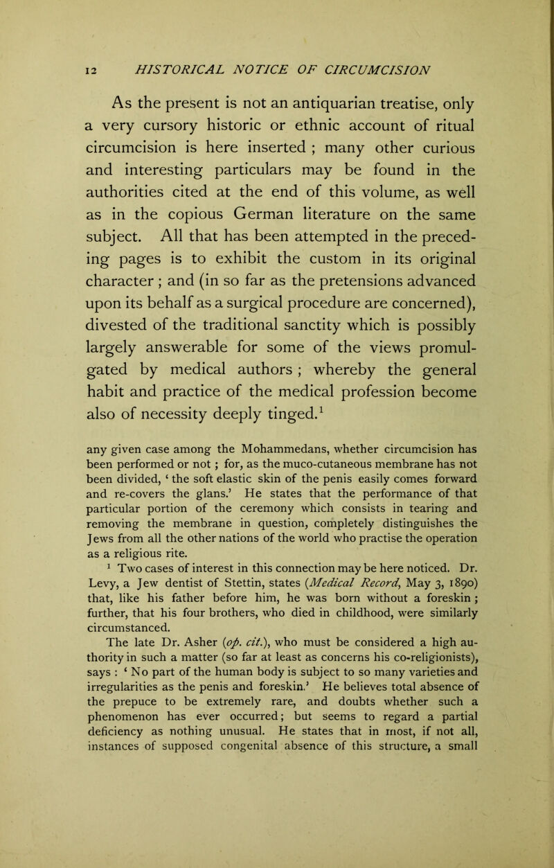 As the present is not an antiquarian treatise, only a very cursory historic or ethnic account of ritual circumcision is here inserted ; many other curious and interesting particulars may be found in the authorities cited at the end of this volume, as well as in the copious German literature on the same subject. All that has been attempted in the preced- ing pages is to exhibit the custom in its original character ; and (in so far as the pretensions advanced upon its behalf as a surgical procedure are concerned), divested of the traditional sanctity which is possibly largely answerable for some of the views promul- gated by medical authors ; whereby the general habit and practice of the medical profession become also of necessity deeply tinged.1 any given case among the Mohammedans, whether circumcision has been performed or not ; for, as the muco-cutaneous membrane has not been divided, ‘ the soft elastic skin of the penis easily comes forward and re-covers the glans.5 He states that the performance of that particular portion of the ceremony which consists in tearing and removing the membrane in question, completely distinguishes the J ews from all the other nations of the world who practise the operation as a religious rite. 1 Two cases of interest in this connection may be here noticed. Dr. Levy, a Jew dentist of Stettin, states (.Medical Record’ May 3, 1890) that, like his father before him, he was born without a foreskin ; further, that his four brothers, who died in childhood, were similarly circumstanced. The late Dr. Asher (op. cit.), who must be considered a high au- thority in such a matter (so far at least as concerns his co-religionists), says : ‘No part of the human body is subject to so many varieties and irregularities as the penis and foreskin.’ He believes total absence of the prepuce to be extremely rare, and doubts whether such a phenomenon has ever occurred; but seems to regard a partial deficiency as nothing unusual. He states that in most, if not all, instances of supposed congenital absence of this structure, a small