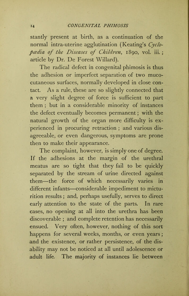 stantly present at birth, as a continuation of the normal intra-uterine agglutination (Keating’s Cyclo- pedia of the Diseases of Children, 1890, vol. iii. ; article by Dr. De Forest Willard). The radical defect in congenital phimosis is thus the adhesion or imperfect separation of two muco- cutaneous surfaces, normally developed in close con- tact. As a rule, these are so slightly connected that a very slight degree of force is sufficient to part them ; but in a considerable minority of instances the defect eventually becomes permanent; with the natural growth of the organ more difficulty is ex- perienced in procuring retraction ; and various dis- agreeable, or even dangerous, symptoms are prone then to make their appearance. The complaint, however, is simply one of degree. If the adhesions at the margin of the urethral meatus are so tight that they fail to be quickly separated by the stream of urine directed against them—the force of which necessarily varies in different infants—considerable impediment to mictu- rition results ; and, perhaps usefully, serves to direct early attention to the state of the parts. In rare cases, no opening at all into the urethra has been discoverable ; and complete retention has necessarily ensued. Very often, however, nothing of this sort happens for several weeks, months, or even years ; and the existence, or rather persistence, of the dis- ability may not be noticed at all until adolescence or adult life. The majority of instances lie between