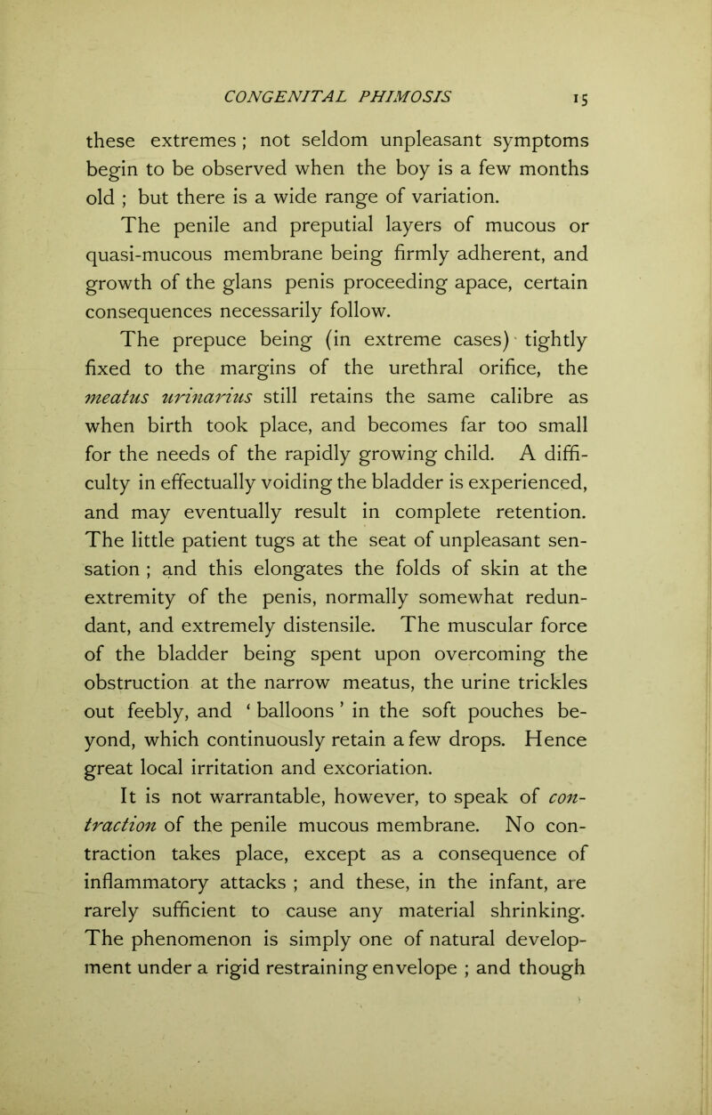 these extremes ; not seldom unpleasant symptoms begin to be observed when the boy is a few months old ; but there is a wide range of variation. The penile and preputial layers of mucous or quasi-mucous membrane being firmly adherent, and growth of the glans penis proceeding apace, certain consequences necessarily follow. The prepuce being (in extreme cases) • tightly fixed to the margins of the urethral orifice, the meatus urinarius still retains the same calibre as when birth took place, and becomes far too small for the needs of the rapidly growing child. A diffi- culty in effectually voiding the bladder is experienced, and may eventually result in complete retention. The little patient tugs at the seat of unpleasant sen- sation ; and this elongates the folds of skin at the extremity of the penis, normally somewhat redun- dant, and extremely distensile. The muscular force of the bladder being spent upon overcoming the obstruction at the narrow meatus, the urine trickles out feebly, and ‘ balloons ’ in the soft pouches be- yond, which continuously retain a few drops. Hence great local irritation and excoriation. It is not warrantable, however, to speak of con- traction of the penile mucous membrane. No con- traction takes place, except as a consequence of inflammatory attacks ; and these, in the infant, are rarely sufficient to cause any material shrinking. The phenomenon is simply one of natural develop- ment under a rigid restraining envelope ; and though