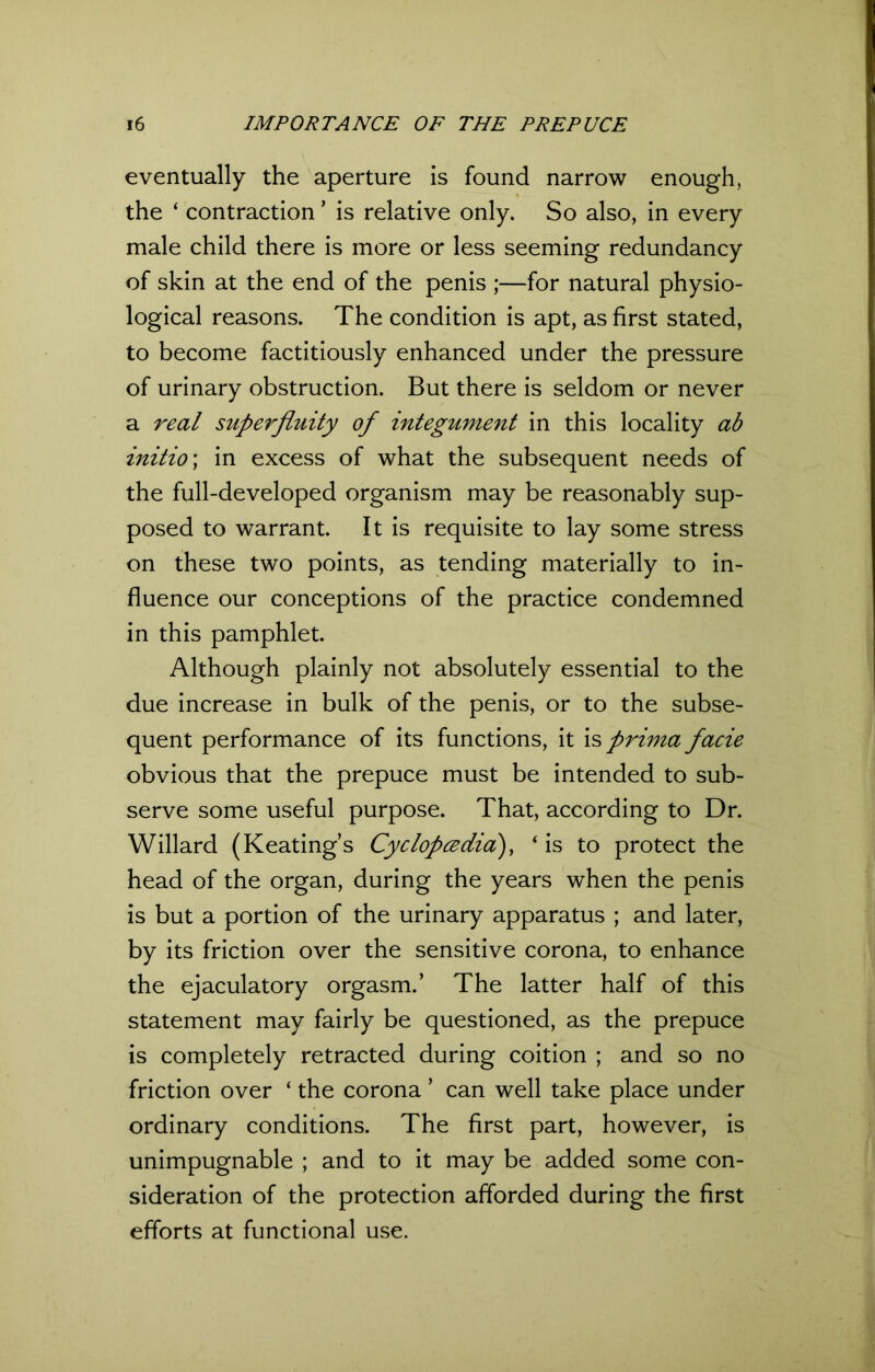 eventually the aperture is found narrow enough, the ‘ contraction ’ is relative only. So also, in every male child there is more or less seeming redundancy of skin at the end of the penis ;—for natural physio- logical reasons. The condition is apt, as first stated, to become factitiously enhanced under the pressure of urinary obstruction. But there is seldom or never a real superfluity of integument in this locality ab initio; in excess of what the subsequent needs of the full-developed organism may be reasonably sup- posed to warrant. It is requisite to lay some stress on these two points, as tending materially to in- fluence our conceptions of the practice condemned in this pamphlet. Although plainly not absolutely essential to the due increase in bulk of the penis, or to the subse- quent performance of its functions, it is prima facie obvious that the prepuce must be intended to sub- serve some useful purpose. That, according to Dr. Willard (Keating’s Cyclopcedia), ‘ is to protect the head of the organ, during the years when the penis is but a portion of the urinary apparatus ; and later, by its friction over the sensitive corona, to enhance the ejaculatory orgasm.’ The latter half of this statement may fairly be questioned, as the prepuce is completely retracted during coition ; and so no friction over ‘ the corona ’ can well take place under ordinary conditions. The first part, however, is unimpugnable ; and to it may be added some con- sideration of the protection afforded during the first efforts at functional use.